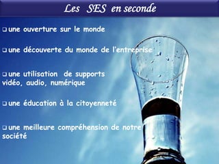Les SES en seconde
 une   ouverture sur le monde

 une   découverte du monde de l’entreprise


 une utilisation de supports
vidéo, audio, numérique

 une   éducation à la citoyenneté


 une meilleure compréhension de notre
société
 
