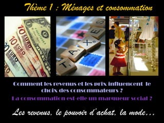 Thème 1 : Ménages et consommation



              /




Comment les revenus et les prix influencent le
         choix des consommateurs ?
La consommation est-elle un marqueur social ?

Les revenus, le pouvoir d’achat, la mode…
 