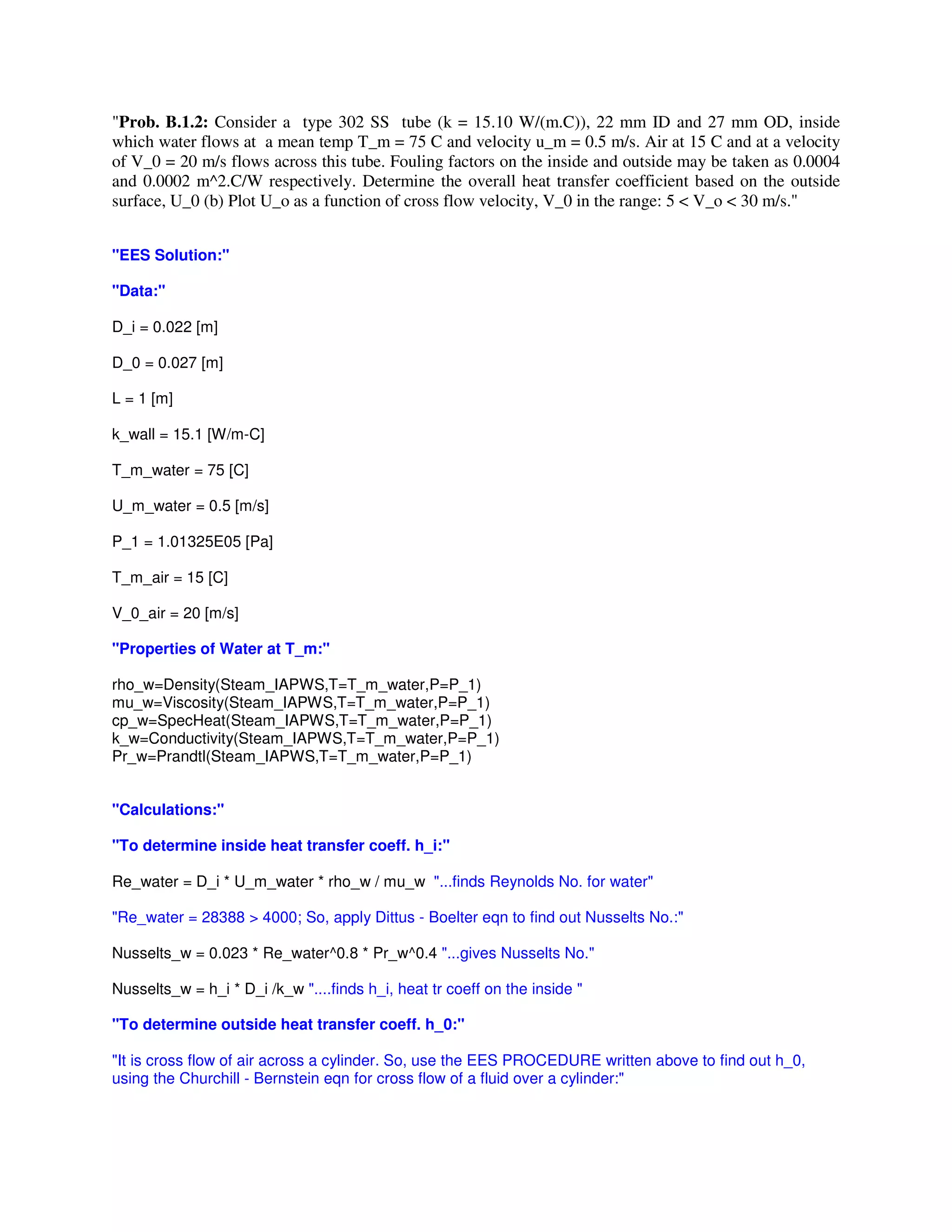 "Prob. B.1.2: Consider a type 302 SS tube (k = 15.10 W/(m.C)), 22 mm ID and 27 mm OD, inside
which water flows at a mean temp T_m = 75 C and velocity u_m = 0.5 m/s. Air at 15 C and at a velocity
of V_0 = 20 m/s flows across this tube. Fouling factors on the inside and outside may be taken as 0.0004
and 0.0002 m^2.C/W respectively. Determine the overall heat transfer coefficient based on the outside
surface, U_0 (b) Plot U_o as a function of cross flow velocity, V_0 in the range: 5 < V_o < 30 m/s."
"EES Solution:"
"Data:"
D_i = 0.022 [m]
D_0 = 0.027 [m]
L = 1 [m]
k_wall = 15.1 [W/m-C]
T_m_water = 75 [C]
U_m_water = 0.5 [m/s]
P_1 = 1.01325E05 [Pa]
T_m_air = 15 [C]
V_0_air = 20 [m/s]
"Properties of Water at T_m:"
rho_w=Density(Steam_IAPWS,T=T_m_water,P=P_1)
mu_w=Viscosity(Steam_IAPWS,T=T_m_water,P=P_1)
cp_w=SpecHeat(Steam_IAPWS,T=T_m_water,P=P_1)
k_w=Conductivity(Steam_IAPWS,T=T_m_water,P=P_1)
Pr_w=Prandtl(Steam_IAPWS,T=T_m_water,P=P_1)
"Calculations:"
"To determine inside heat transfer coeff. h_i:"
Re_water = D_i * U_m_water * rho_w / mu_w "...finds Reynolds No. for water"
"Re_water = 28388 > 4000; So, apply Dittus - Boelter eqn to find out Nusselts No.:"
Nusselts_w = 0.023 * Re_water^0.8 * Pr_w^0.4 "...gives Nusselts No."
Nusselts_w = h_i * D_i /k_w "....finds h_i, heat tr coeff on the inside "
"To determine outside heat transfer coeff. h_0:"
"It is cross flow of air across a cylinder. So, use the EES PROCEDURE written above to find out h_0,
using the Churchill - Bernstein eqn for cross flow of a fluid over a cylinder:"
 