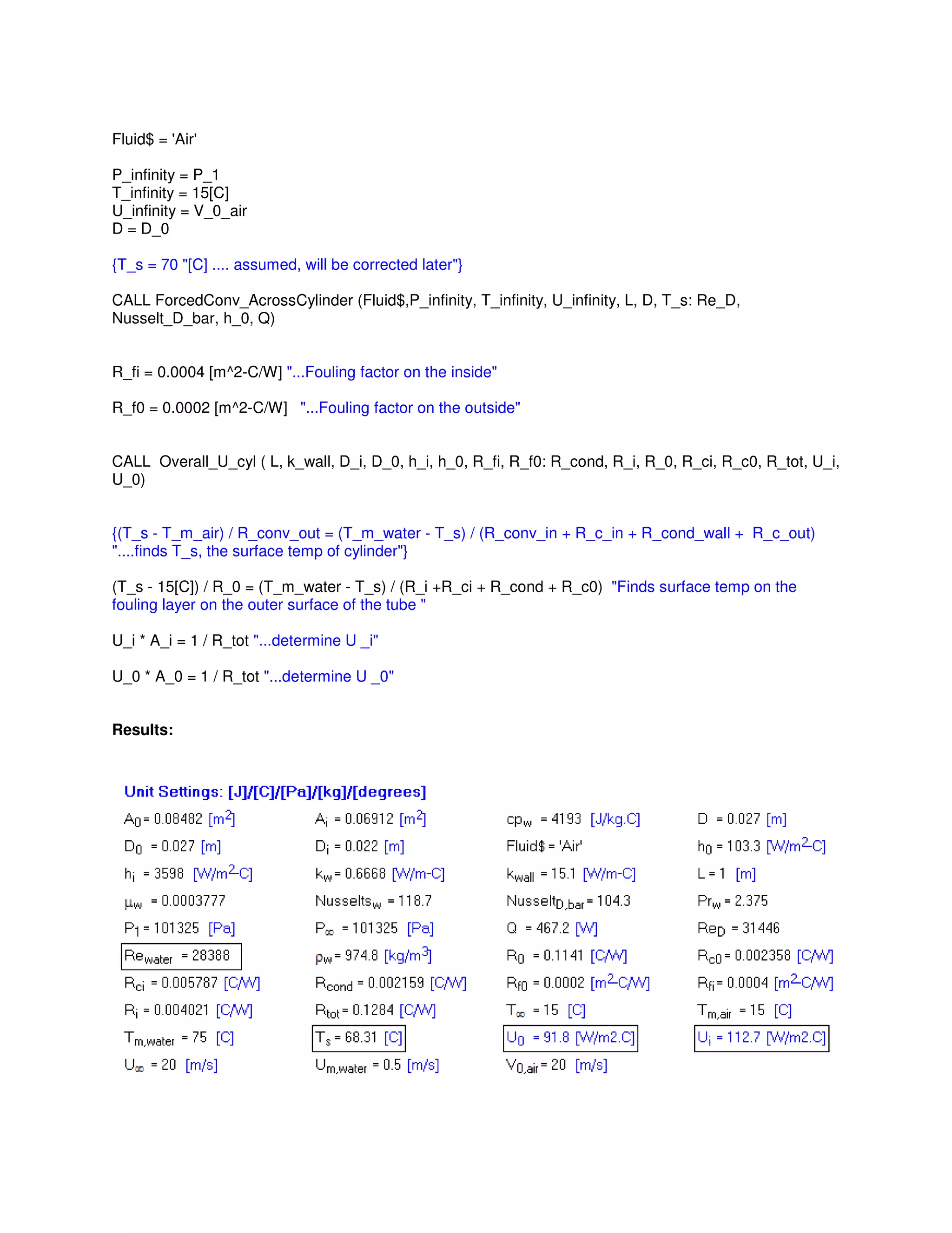 Fluid$ = 'Air'
P_infinity = P_1
T_infinity = 15[C]
U_infinity = V_0_air
D = D_0
{T_s = 70 "[C] .... assumed, will be corrected later"}
CALL ForcedConv_AcrossCylinder (Fluid$,P_infinity, T_infinity, U_infinity, L, D, T_s: Re_D,
Nusselt_D_bar, h_0, Q)
R_fi = 0.0004 [m^2-C/W] "...Fouling factor on the inside"
R_f0 = 0.0002 [m^2-C/W] "...Fouling factor on the outside"
CALL Overall_U_cyl ( L, k_wall, D_i, D_0, h_i, h_0, R_fi, R_f0: R_cond, R_i, R_0, R_ci, R_c0, R_tot, U_i,
U_0)
{(T_s - T_m_air) / R_conv_out = (T_m_water - T_s) / (R_conv_in + R_c_in + R_cond_wall + R_c_out)
"....finds T_s, the surface temp of cylinder"}
(T_s - 15[C]) / R_0 = (T_m_water - T_s) / (R_i +R_ci + R_cond + R_c0) "Finds surface temp on the
fouling layer on the outer surface of the tube "
U_i * A_i = 1 / R_tot "...determine U _i"
U_0 * A_0 = 1 / R_tot "...determine U _0"
Results:
 