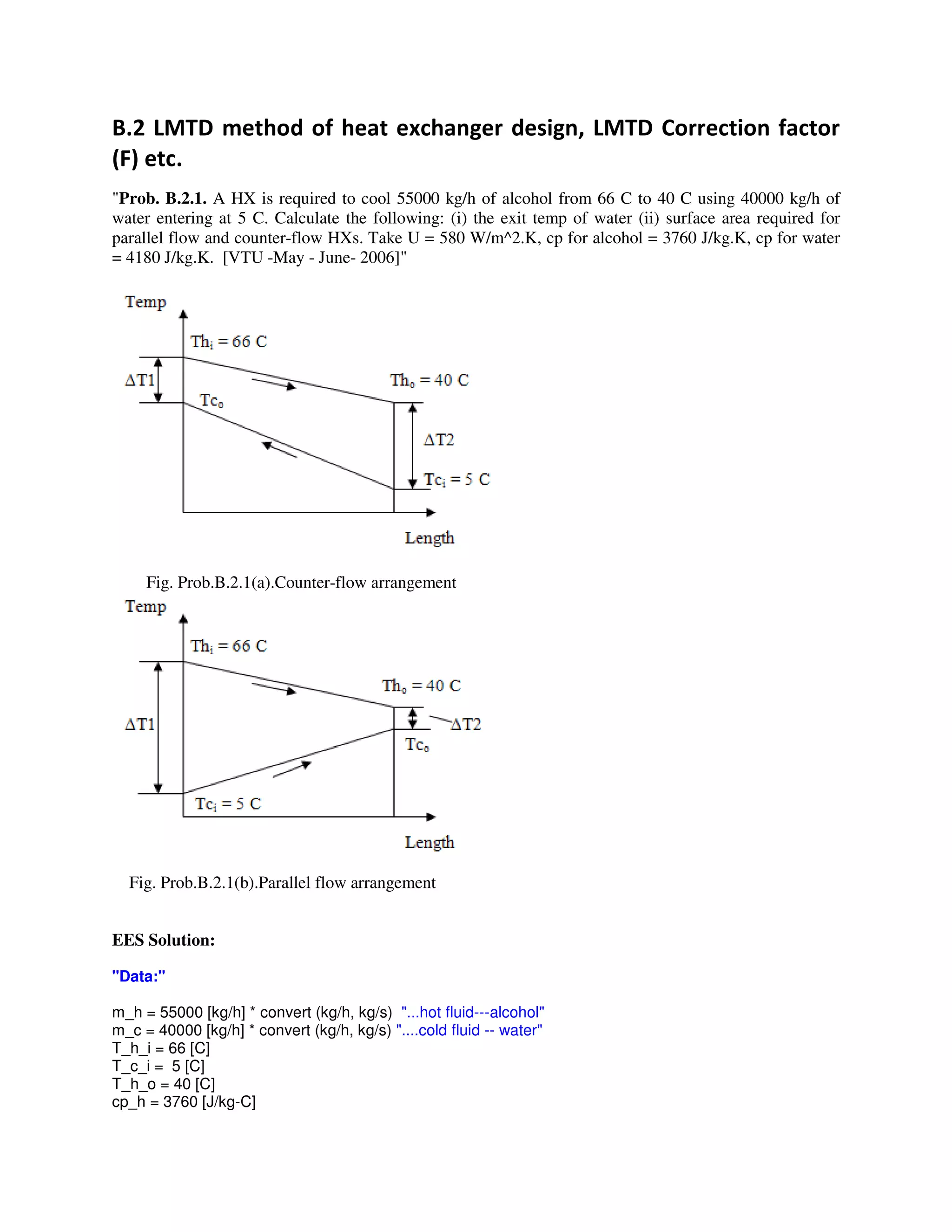 3 & ; # # , ; 5
"Prob. B.2.1. A HX is required to cool 55000 kg/h of alcohol from 66 C to 40 C using 40000 kg/h of
water entering at 5 C. Calculate the following: (i) the exit temp of water (ii) surface area required for
parallel flow and counter-flow HXs. Take U = 580 W/m^2.K, cp for alcohol = 3760 J/kg.K, cp for water
= 4180 J/kg.K. [VTU -May - June- 2006]"
Fig. Prob.B.2.1(a).Counter-flow arrangement
Fig. Prob.B.2.1(b).Parallel flow arrangement
EES Solution:
"Data:"
m_h = 55000 [kg/h] * convert (kg/h, kg/s) "...hot fluid---alcohol"
m_c = 40000 [kg/h] * convert (kg/h, kg/s) "....cold fluid -- water"
T_h_i = 66 [C]
T_c_i = 5 [C]
T_h_o = 40 [C]
cp_h = 3760 [J/kg-C]
 
