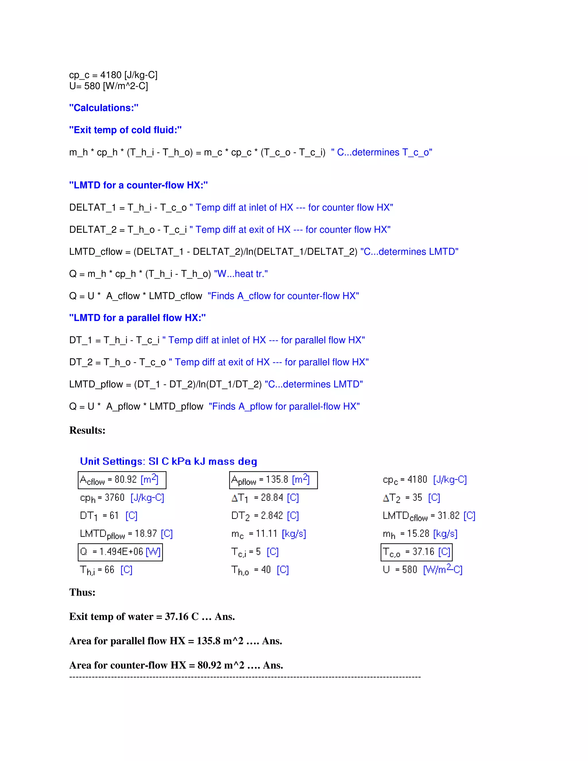 cp_c = 4180 [J/kg-C]
U= 580 [W/m^2-C]
"Calculations:"
"Exit temp of cold fluid:"
m_h * cp_h * (T_h_i - T_h_o) = m_c * cp_c * (T_c_o - T_c_i) " C...determines T_c_o"
"LMTD for a counter-flow HX:"
DELTAT_1 = T_h_i - T_c_o " Temp diff at inlet of HX --- for counter flow HX"
DELTAT_2 = T_h_o - T_c_i " Temp diff at exit of HX --- for counter flow HX"
LMTD_cflow = (DELTAT_1 - DELTAT_2)/ln(DELTAT_1/DELTAT_2) "C...determines LMTD"
Q = m_h * cp_h * (T_h_i - T_h_o) "W...heat tr."
Q = U * A_cflow * LMTD_cflow "Finds A_cflow for counter-flow HX"
"LMTD for a parallel flow HX:"
DT_1 = T_h_i - T_c_i " Temp diff at inlet of HX --- for parallel flow HX"
DT_2 = T_h_o - T_c_o " Temp diff at exit of HX --- for parallel flow HX"
LMTD_pflow = (DT_1 - DT_2)/ln(DT_1/DT_2) "C...determines LMTD"
Q = U * A_pflow * LMTD_pflow "Finds A_pflow for parallel-flow HX"
Results:
Thus:
Exit temp of water = 37.16 C … Ans.
Area for parallel flow HX = 135.8 m^2 …. Ans.
Area for counter-flow HX = 80.92 m^2 …. Ans.
--------------------------------------------------------------------------------------------------------------
 