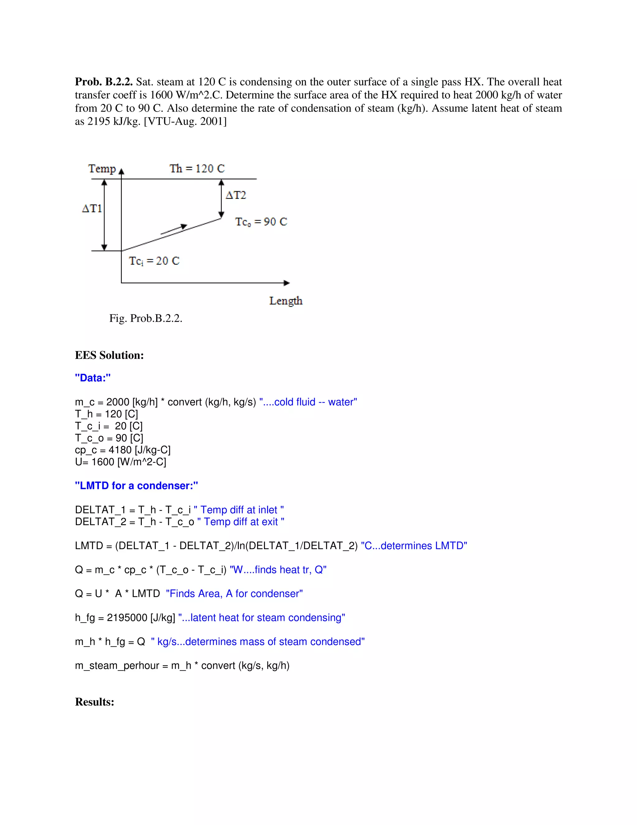 Prob. B.2.2. Sat. steam at 120 C is condensing on the outer surface of a single pass HX. The overall heat
transfer coeff is 1600 W/m^2.C. Determine the surface area of the HX required to heat 2000 kg/h of water
from 20 C to 90 C. Also determine the rate of condensation of steam (kg/h). Assume latent heat of steam
as 2195 kJ/kg. [VTU-Aug. 2001]
Fig. Prob.B.2.2.
EES Solution:
"Data:"
m_c = 2000 [kg/h] * convert (kg/h, kg/s) "....cold fluid -- water"
T_h = 120 [C]
T_c_i = 20 [C]
T_c_o = 90 [C]
cp_c = 4180 [J/kg-C]
U= 1600 [W/m^2-C]
"LMTD for a condenser:"
DELTAT_1 = T_h - T_c_i " Temp diff at inlet "
DELTAT_2 = T_h - T_c_o " Temp diff at exit "
LMTD = (DELTAT_1 - DELTAT_2)/ln(DELTAT_1/DELTAT_2) "C...determines LMTD"
Q = m_c * cp_c * (T_c_o - T_c_i) "W....finds heat tr, Q"
Q = U * A * LMTD "Finds Area, A for condenser"
h_fg = 2195000 [J/kg] "...latent heat for steam condensing"
m_h * h_fg = Q " kg/s...determines mass of steam condensed"
m_steam_perhour = m_h * convert (kg/s, kg/h)
Results:
 