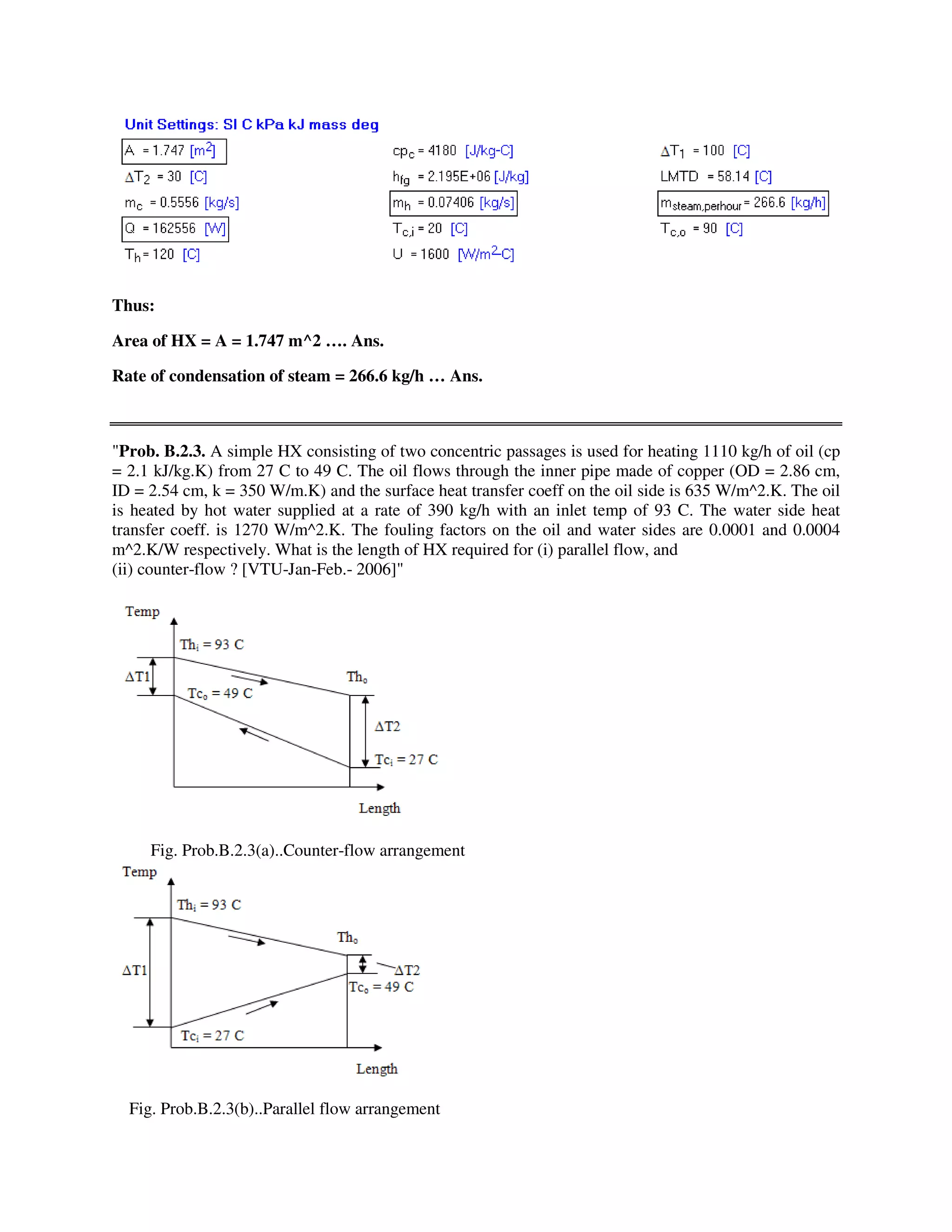 Thus:
Area of HX = A = 1.747 m^2 …. Ans.
Rate of condensation of steam = 266.6 kg/h … Ans.
"Prob. B.2.3. A simple HX consisting of two concentric passages is used for heating 1110 kg/h of oil (cp
= 2.1 kJ/kg.K) from 27 C to 49 C. The oil flows through the inner pipe made of copper (OD = 2.86 cm,
ID = 2.54 cm, k = 350 W/m.K) and the surface heat transfer coeff on the oil side is 635 W/m^2.K. The oil
is heated by hot water supplied at a rate of 390 kg/h with an inlet temp of 93 C. The water side heat
transfer coeff. is 1270 W/m^2.K. The fouling factors on the oil and water sides are 0.0001 and 0.0004
m^2.K/W respectively. What is the length of HX required for (i) parallel flow, and
(ii) counter-flow ? [VTU-Jan-Feb.- 2006]"
Fig. Prob.B.2.3(a)..Counter-flow arrangement
Fig. Prob.B.2.3(b)..Parallel flow arrangement
 