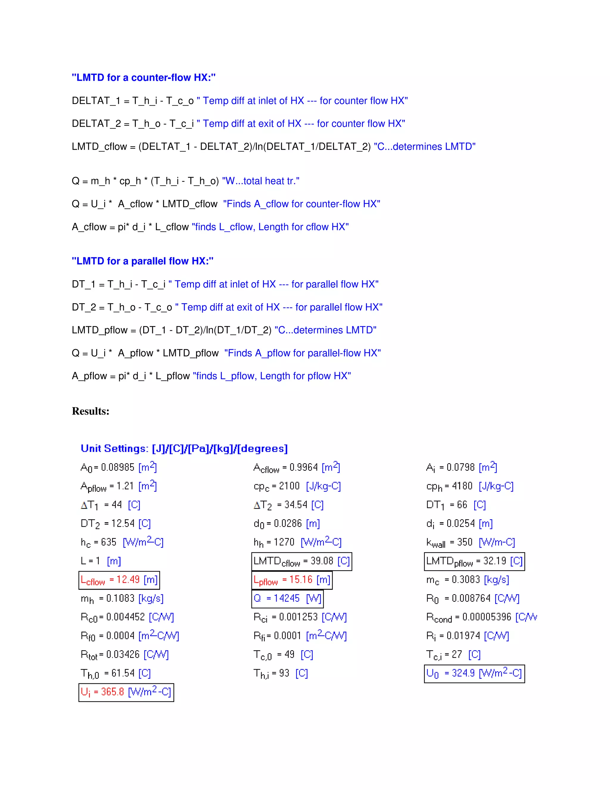 "LMTD for a counter-flow HX:"
DELTAT_1 = T_h_i - T_c_o " Temp diff at inlet of HX --- for counter flow HX"
DELTAT_2 = T_h_o - T_c_i " Temp diff at exit of HX --- for counter flow HX"
LMTD_cflow = (DELTAT_1 - DELTAT_2)/ln(DELTAT_1/DELTAT_2) "C...determines LMTD"
Q = m_h * cp_h * (T_h_i - T_h_o) "W...total heat tr."
Q = U_i * A_cflow * LMTD_cflow "Finds A_cflow for counter-flow HX"
A_cflow = pi* d_i * L_cflow "finds L_cflow, Length for cflow HX"
"LMTD for a parallel flow HX:"
DT_1 = T_h_i - T_c_i " Temp diff at inlet of HX --- for parallel flow HX"
DT_2 = T_h_o - T_c_o " Temp diff at exit of HX --- for parallel flow HX"
LMTD_pflow = (DT_1 - DT_2)/ln(DT_1/DT_2) "C...determines LMTD"
Q = U_i * A_pflow * LMTD_pflow "Finds A_pflow for parallel-flow HX"
A_pflow = pi* d_i * L_pflow "finds L_pflow, Length for pflow HX"
Results:
 