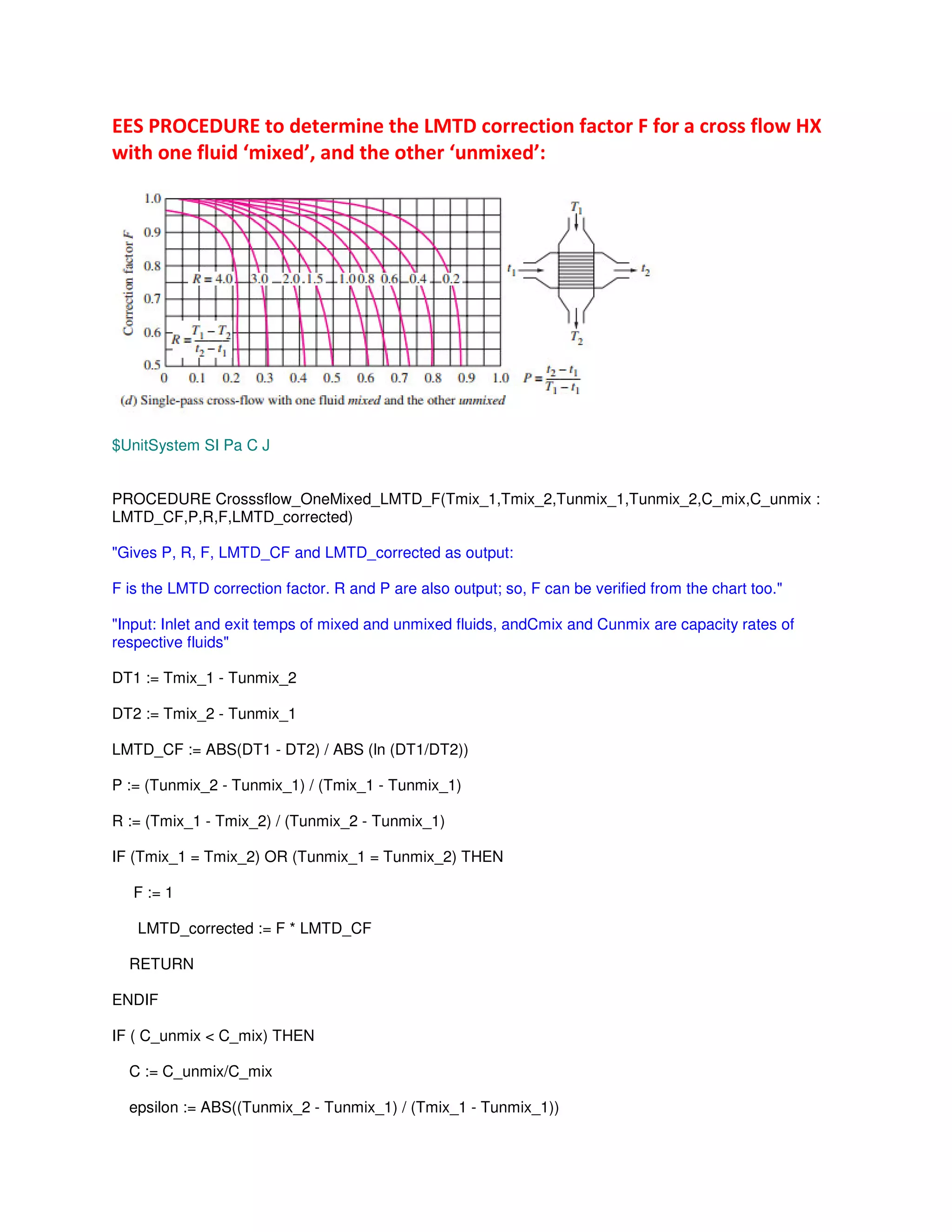 !*G 5 H* # ; L
# M #N, # M #N"
$UnitSystem SI Pa C J
PROCEDURE Crosssflow_OneMixed_LMTD_F(Tmix_1,Tmix_2,Tunmix_1,Tunmix_2,C_mix,C_unmix :
LMTD_CF,P,R,F,LMTD_corrected)
"Gives P, R, F, LMTD_CF and LMTD_corrected as output:
F is the LMTD correction factor. R and P are also output; so, F can be verified from the chart too."
"Input: Inlet and exit temps of mixed and unmixed fluids, andCmix and Cunmix are capacity rates of
respective fluids"
DT1 := Tmix_1 - Tunmix_2
DT2 := Tmix_2 - Tunmix_1
LMTD_CF := ABS(DT1 - DT2) / ABS (ln (DT1/DT2))
P := (Tunmix_2 - Tunmix_1) / (Tmix_1 - Tunmix_1)
R := (Tmix_1 - Tmix_2) / (Tunmix_2 - Tunmix_1)
IF (Tmix_1 = Tmix_2) OR (Tunmix_1 = Tunmix_2) THEN
F := 1
LMTD_corrected := F * LMTD_CF
RETURN
ENDIF
IF ( C_unmix < C_mix) THEN
C := C_unmix/C_mix
epsilon := ABS((Tunmix_2 - Tunmix_1) / (Tmix_1 - Tunmix_1))
 