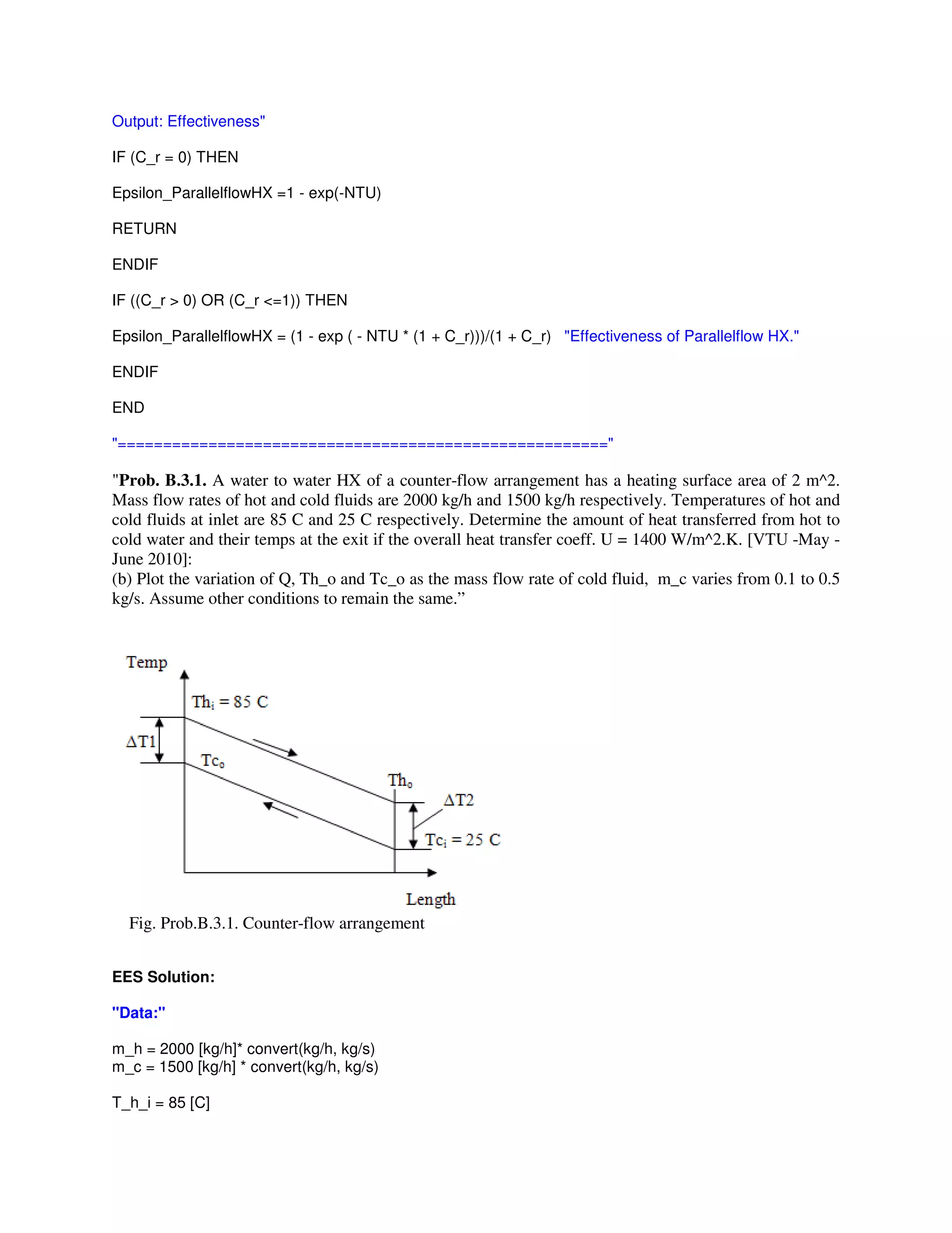 Output: Effectiveness"
IF (C_r = 0) THEN
Epsilon_ParallelflowHX =1 - exp(-NTU)
RETURN
ENDIF
IF ((C_r > 0) OR (C_r <=1)) THEN
Epsilon_ParallelflowHX = (1 - exp ( - NTU * (1 + C_r)))/(1 + C_r) "Effectiveness of Parallelflow HX."
ENDIF
END
"======================================================"
"Prob. B.3.1. A water to water HX of a counter-flow arrangement has a heating surface area of 2 m^2.
Mass flow rates of hot and cold fluids are 2000 kg/h and 1500 kg/h respectively. Temperatures of hot and
cold fluids at inlet are 85 C and 25 C respectively. Determine the amount of heat transferred from hot to
cold water and their temps at the exit if the overall heat transfer coeff. U = 1400 W/m^2.K. [VTU -May -
June 2010]:
(b) Plot the variation of Q, Th_o and Tc_o as the mass flow rate of cold fluid, m_c varies from 0.1 to 0.5
kg/s. Assume other conditions to remain the same.”
Fig. Prob.B.3.1. Counter-flow arrangement
EES Solution:
"Data:"
m_h = 2000 [kg/h]* convert(kg/h, kg/s)
m_c = 1500 [kg/h] * convert(kg/h, kg/s)
T_h_i = 85 [C]
 