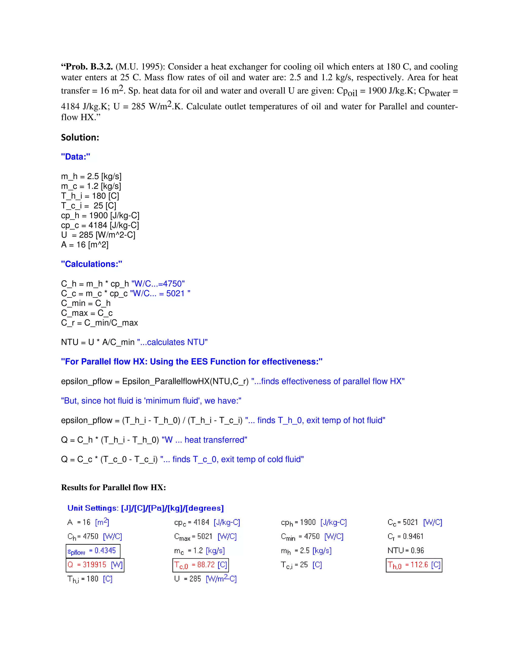 “Prob. B.3.2. (M.U. 1995): Consider a heat exchanger for cooling oil which enters at 180 C, and cooling
water enters at 25 C. Mass flow rates of oil and water are: 2.5 and 1.2 kg/s, respectively. Area for heat
transfer = 16 m2. Sp. heat data for oil and water and overall U are given: Cpoil = 1900 J/kg.K; Cpwater =
4184 J/kg.K; U = 285 W/m2.K. Calculate outlet temperatures of oil and water for Parallel and counter-
flow HX.”
"
"Data:"
m_h = 2.5 [kg/s]
m_c = 1.2 [kg/s]
T_h_i = 180 [C]
T_c_i = 25 [C]
cp_h = 1900 [J/kg-C]
cp_c = 4184 [J/kg-C]
U = 285 [W/m^2-C]
A = 16 [m^2]
"Calculations:"
C_h = m_h * cp_h "W/C...=4750"
C_c = m_c * cp_c "W/C... = 5021 "
C_min = C_h
C_max = C_c
C_r = C_min/C_max
NTU = U * A/C_min "...calculates NTU"
"For Parallel flow HX: Using the EES Function for effectiveness:"
epsilon_pflow = Epsilon_ParallelflowHX(NTU,C_r) "...finds effectiveness of parallel flow HX"
"But, since hot fluid is 'minimum fluid', we have:"
epsilon_pflow = (T_h_i - T_h_0) / (T_h_i - T_c_i) "... finds T_h_0, exit temp of hot fluid"
Q = C_h * (T_h_i - T_h_0) "W ... heat transferred"
Q = C_c * (T_c_0 - T_c_i) "... finds T_c_0, exit temp of cold fluid"
Results for Parallel flow HX:
 