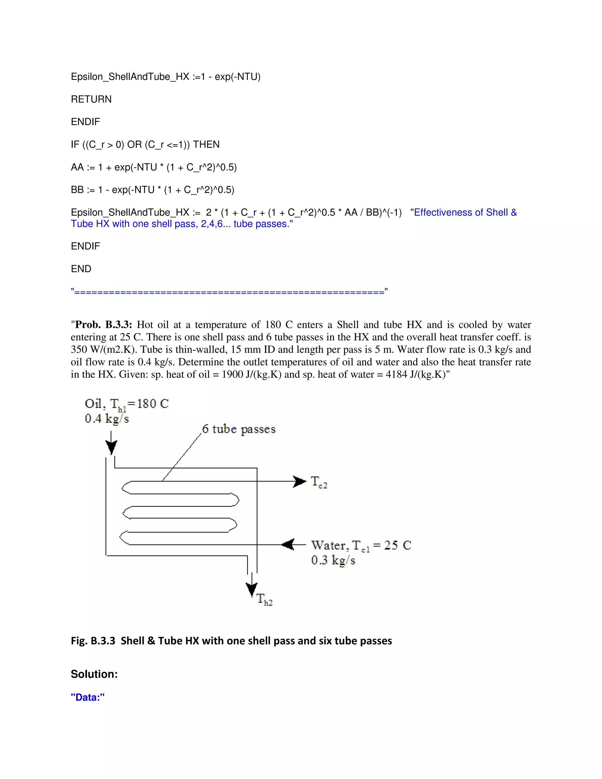 Epsilon_ShellAndTube_HX :=1 - exp(-NTU)
RETURN
ENDIF
IF ((C_r > 0) OR (C_r <=1)) THEN
AA := 1 + exp(-NTU * (1 + C_r^2)^0.5)
BB := 1 - exp(-NTU * (1 + C_r^2)^0.5)
Epsilon_ShellAndTube_HX := 2 * (1 + C_r + (1 + C_r^2)^0.5 * AA / BB)^(-1) "Effectiveness of Shell &
Tube HX with one shell pass, 2,4,6... tube passes."
ENDIF
END
"======================================================"
"Prob. B.3.3: Hot oil at a temperature of 180 C enters a Shell and tube HX and is cooled by water
entering at 25 C. There is one shell pass and 6 tube passes in the HX and the overall heat transfer coeff. is
350 W/(m2.K). Tube is thin-walled, 15 mm ID and length per pass is 5 m. Water flow rate is 0.3 kg/s and
oil flow rate is 0.4 kg/s. Determine the outlet temperatures of oil and water and also the heat transfer rate
in the HX. Given: sp. heat of oil = 1900 J/(kg.K) and sp. heat of water = 4184 J/(kg.K)"
3 1 1 + L $ # $
Solution:
"Data:"
 