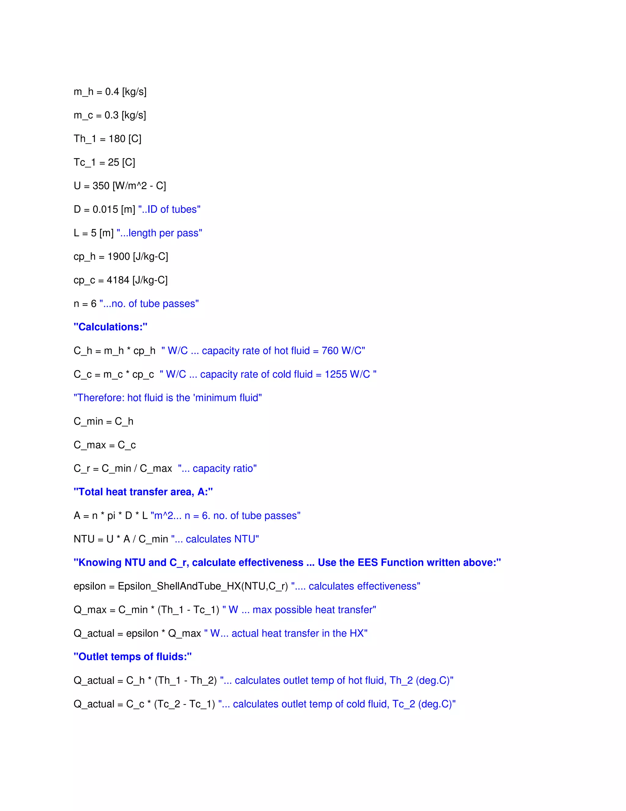 m_h = 0.4 [kg/s]
m_c = 0.3 [kg/s]
Th_1 = 180 [C]
Tc_1 = 25 [C]
U = 350 [W/m^2 - C]
D = 0.015 [m] "..ID of tubes"
L = 5 [m] "...length per pass"
cp_h = 1900 [J/kg-C]
cp_c = 4184 [J/kg-C]
n = 6 "...no. of tube passes"
"Calculations:"
C_h = m_h * cp_h " W/C ... capacity rate of hot fluid = 760 W/C"
C_c = m_c * cp_c " W/C ... capacity rate of cold fluid = 1255 W/C "
"Therefore: hot fluid is the 'minimum fluid"
C_min = C_h
C_max = C_c
C_r = C_min / C_max "... capacity ratio"
"Total heat transfer area, A:"
A = n * pi * D * L "m^2... n = 6. no. of tube passes"
NTU = U * A / C_min "... calculates NTU"
"Knowing NTU and C_r, calculate effectiveness ... Use the EES Function written above:"
epsilon = Epsilon_ShellAndTube_HX(NTU,C_r) ".... calculates effectiveness"
Q_max = C_min * (Th_1 - Tc_1) " W ... max possible heat transfer"
Q_actual = epsilon * Q_max " W... actual heat transfer in the HX"
"Outlet temps of fluids:"
Q_actual = C_h * (Th_1 - Th_2) "... calculates outlet temp of hot fluid, Th_2 (deg.C)"
Q_actual = C_c * (Tc_2 - Tc_1) "... calculates outlet temp of cold fluid, Tc_2 (deg.C)"
 