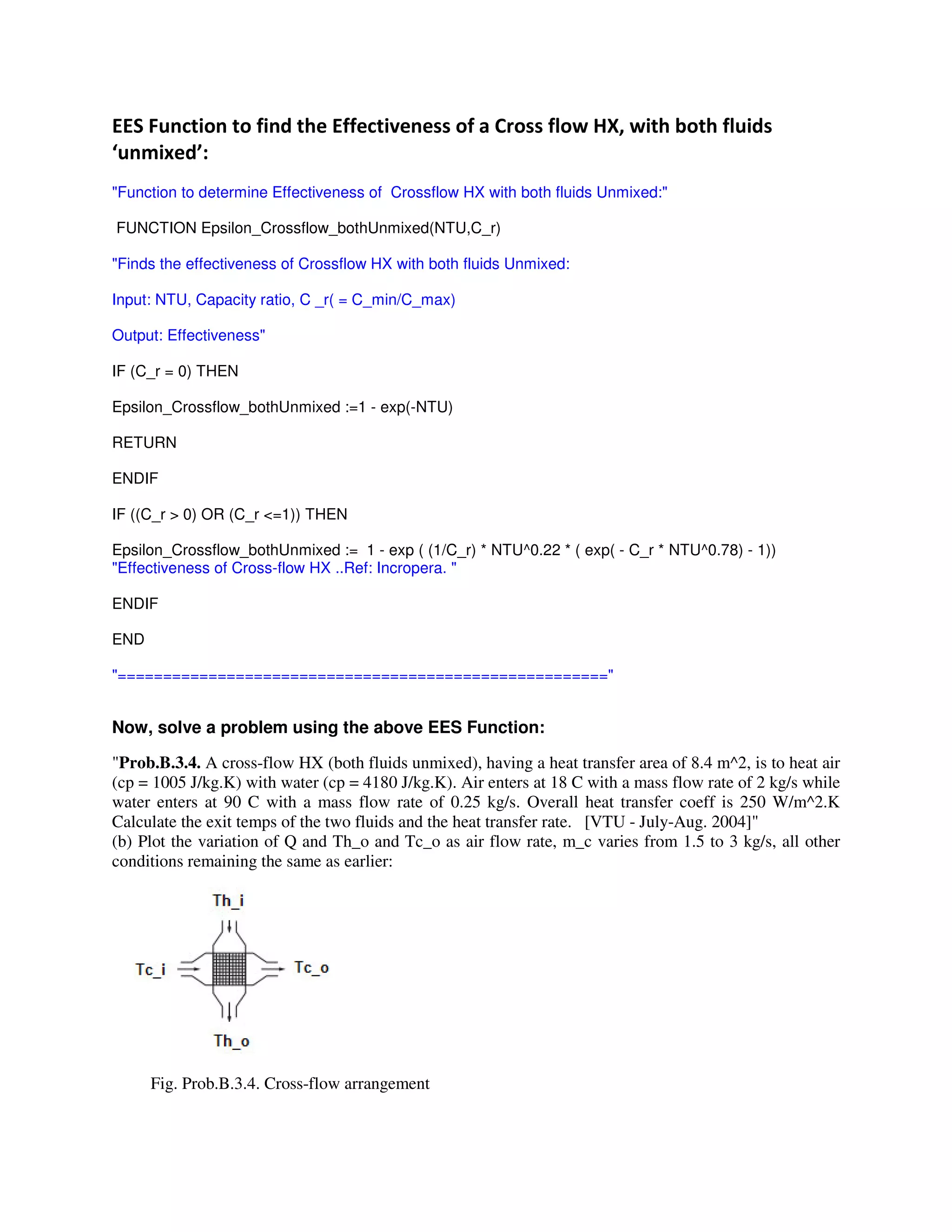 # 5 L, #
M #N"
"Function to determine Effectiveness of Crossflow HX with both fluids Unmixed:"
FUNCTION Epsilon_Crossflow_bothUnmixed(NTU,C_r)
"Finds the effectiveness of Crossflow HX with both fluids Unmixed:
Input: NTU, Capacity ratio, C _r( = C_min/C_max)
Output: Effectiveness"
IF (C_r = 0) THEN
Epsilon_Crossflow_bothUnmixed :=1 - exp(-NTU)
RETURN
ENDIF
IF ((C_r > 0) OR (C_r <=1)) THEN
Epsilon_Crossflow_bothUnmixed := 1 - exp ( (1/C_r) * NTU^0.22 * ( exp( - C_r * NTU^0.78) - 1))
"Effectiveness of Cross-flow HX ..Ref: Incropera. "
ENDIF
END
"======================================================"
Now, solve a problem using the above EES Function:
"Prob.B.3.4. A cross-flow HX (both fluids unmixed), having a heat transfer area of 8.4 m^2, is to heat air
(cp = 1005 J/kg.K) with water (cp = 4180 J/kg.K). Air enters at 18 C with a mass flow rate of 2 kg/s while
water enters at 90 C with a mass flow rate of 0.25 kg/s. Overall heat transfer coeff is 250 W/m^2.K
Calculate the exit temps of the two fluids and the heat transfer rate. [VTU - July-Aug. 2004]"
(b) Plot the variation of Q and Th_o and Tc_o as air flow rate, m_c varies from 1.5 to 3 kg/s, all other
conditions remaining the same as earlier:
Fig. Prob.B.3.4. Cross-flow arrangement
 