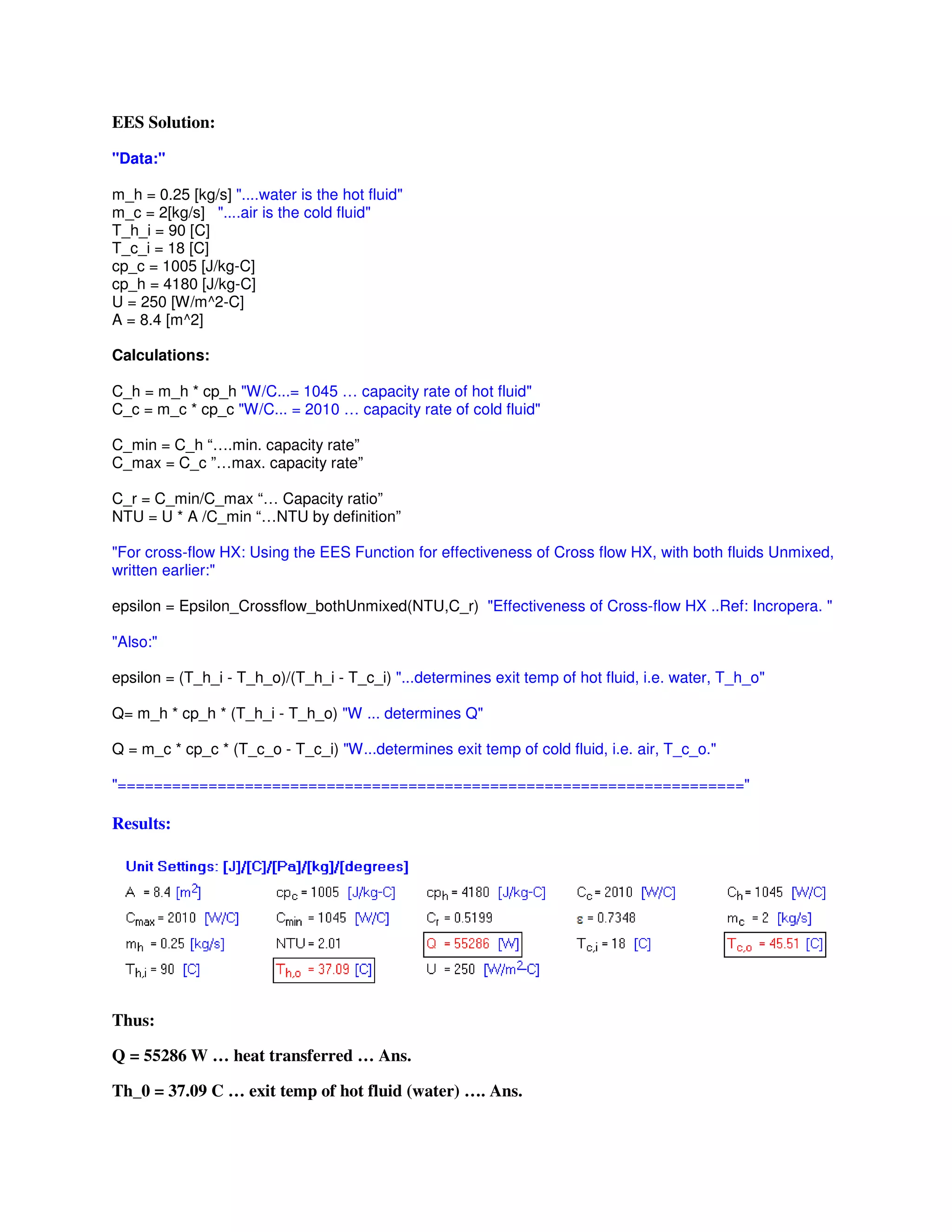 EES Solution:
"Data:"
m_h = 0.25 [kg/s] "....water is the hot fluid"
m_c = 2[kg/s] "....air is the cold fluid"
T_h_i = 90 [C]
T_c_i = 18 [C]
cp_c = 1005 [J/kg-C]
cp_h = 4180 [J/kg-C]
U = 250 [W/m^2-C]
A = 8.4 [m^2]
Calculations:
C_h = m_h * cp_h "W/C...= 1045 … capacity rate of hot fluid"
C_c = m_c * cp_c "W/C... = 2010 … capacity rate of cold fluid"
C_min = C_h “….min. capacity rate”
C_max = C_c ”…max. capacity rate”
C_r = C_min/C_max “… Capacity ratio”
NTU = U * A /C_min “…NTU by definition”
"For cross-flow HX: Using the EES Function for effectiveness of Cross flow HX, with both fluids Unmixed,
written earlier:"
epsilon = Epsilon_Crossflow_bothUnmixed(NTU,C_r) "Effectiveness of Cross-flow HX ..Ref: Incropera. "
"Also:"
epsilon = (T_h_i - T_h_o)/(T_h_i - T_c_i) "...determines exit temp of hot fluid, i.e. water, T_h_o"
Q= m_h * cp_h * (T_h_i - T_h_o) "W ... determines Q"
Q = m_c * cp_c * (T_c_o - T_c_i) "W...determines exit temp of cold fluid, i.e. air, T_c_o."
"====================================================================="
Results:
Thus:
Q = 55286 W … heat transferred … Ans.
Th_0 = 37.09 C … exit temp of hot fluid (water) …. Ans.
 