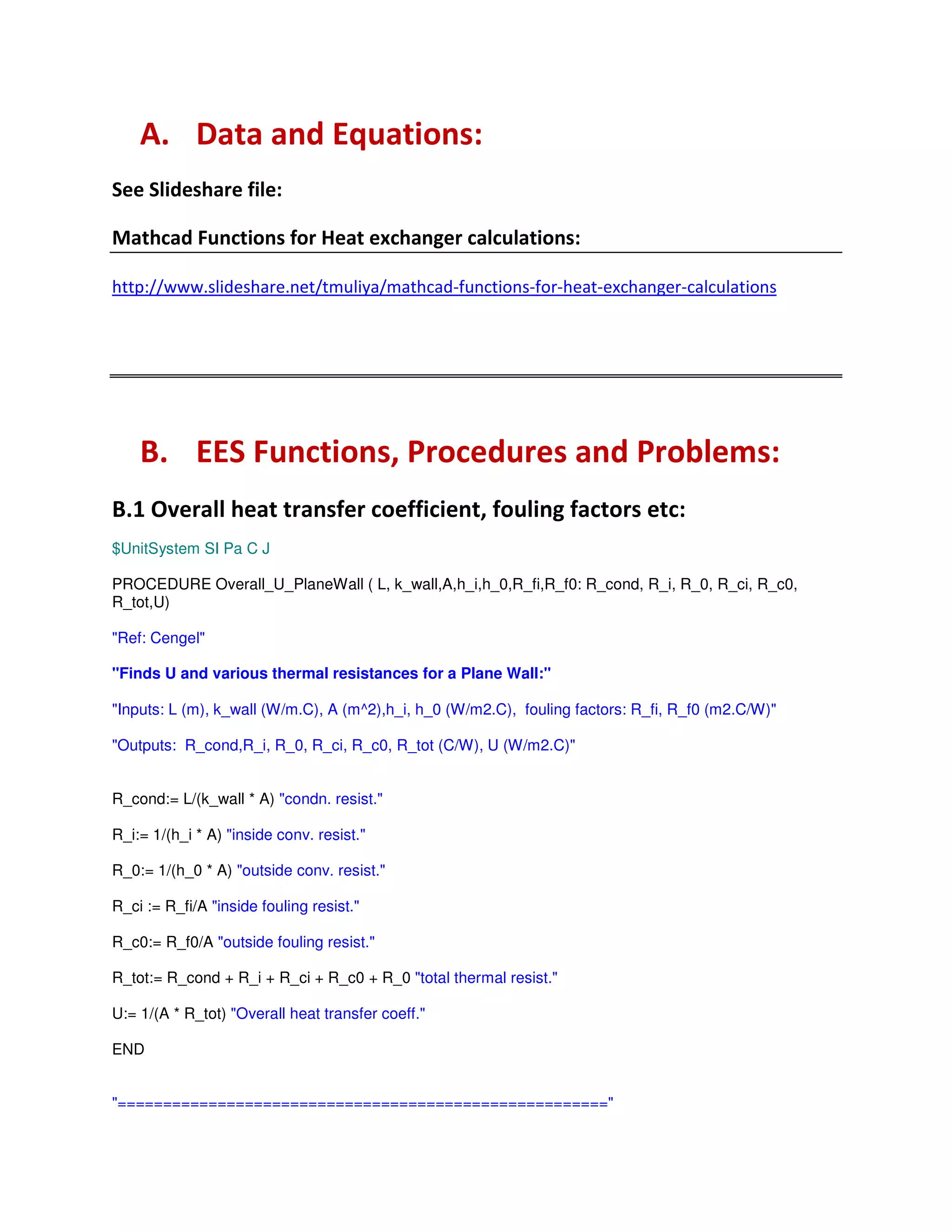 % # "
# "
# "
66! ! ! 6 # 6 ( # ( ( ( - ( #
3 , ! # # ! "
3 ( G , "
$UnitSystem SI Pa C J
PROCEDURE Overall_U_PlaneWall ( L, k_wall,A,h_i,h_0,R_fi,R_f0: R_cond, R_i, R_0, R_ci, R_c0,
R_tot,U)
"Ref: Cengel"
"Finds U and various thermal resistances for a Plane Wall:"
"Inputs: L (m), k_wall (W/m.C), A (m^2),h_i, h_0 (W/m2.C), fouling factors: R_fi, R_f0 (m2.C/W)"
"Outputs: R_cond,R_i, R_0, R_ci, R_c0, R_tot (C/W), U (W/m2.C)"
R_cond:= L/(k_wall * A) "condn. resist."
R_i:= 1/(h_i * A) "inside conv. resist."
R_0:= 1/(h_0 * A) "outside conv. resist."
R_ci := R_fi/A "inside fouling resist."
R_c0:= R_f0/A "outside fouling resist."
R_tot:= R_cond + R_i + R_ci + R_c0 + R_0 "total thermal resist."
U:= 1/(A * R_tot) "Overall heat transfer coeff."
END
"======================================================"
 
