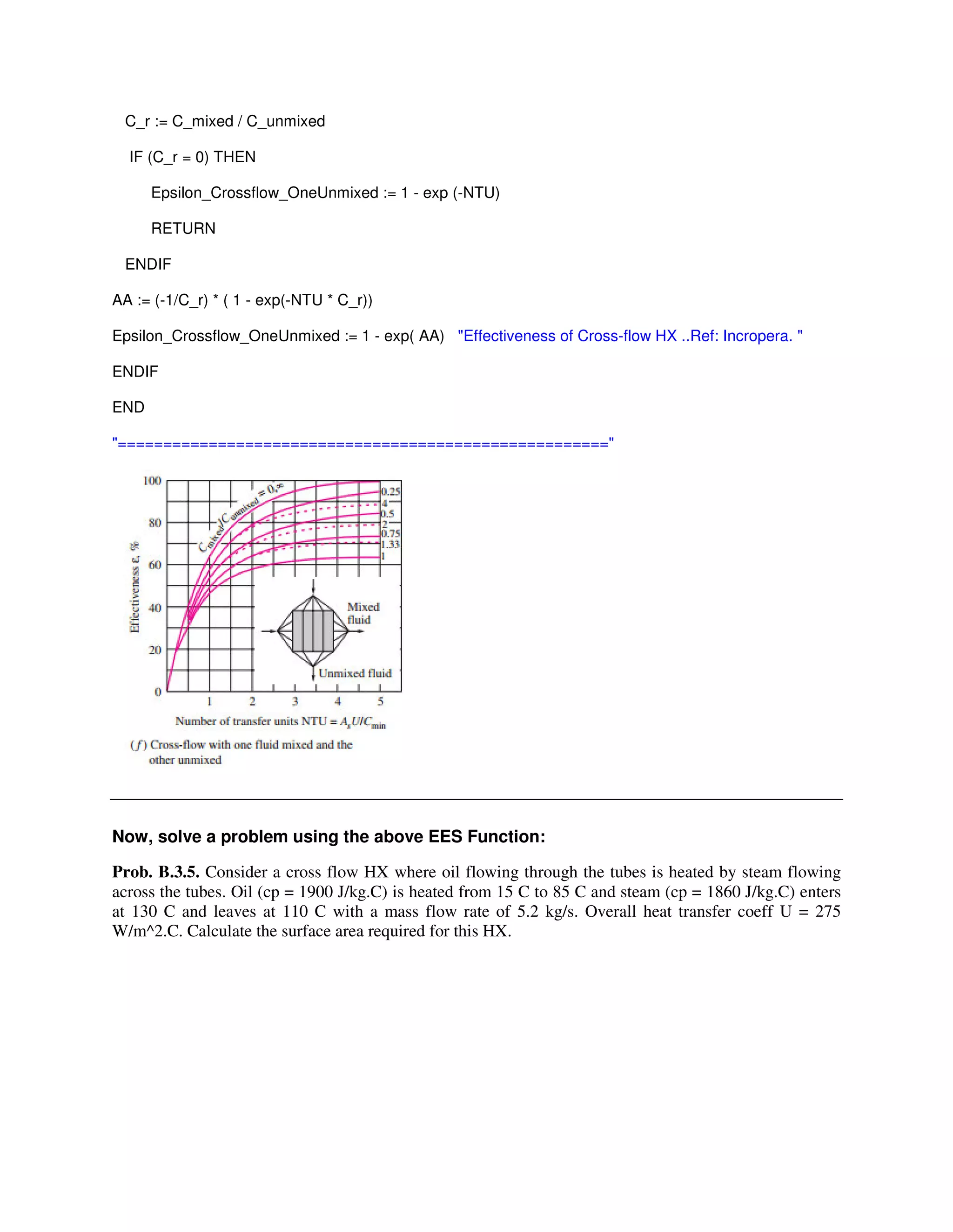 C_r := C_mixed / C_unmixed
IF (C_r = 0) THEN
Epsilon_Crossflow_OneUnmixed := 1 - exp (-NTU)
RETURN
ENDIF
AA := (-1/C_r) * ( 1 - exp(-NTU * C_r))
Epsilon_Crossflow_OneUnmixed := 1 - exp( AA) "Effectiveness of Cross-flow HX ..Ref: Incropera. "
ENDIF
END
"======================================================"
Now, solve a problem using the above EES Function:
Prob. B.3.5. Consider a cross flow HX where oil flowing through the tubes is heated by steam flowing
across the tubes. Oil (cp = 1900 J/kg.C) is heated from 15 C to 85 C and steam (cp = 1860 J/kg.C) enters
at 130 C and leaves at 110 C with a mass flow rate of 5.2 kg/s. Overall heat transfer coeff U = 275
W/m^2.C. Calculate the surface area required for this HX.
 