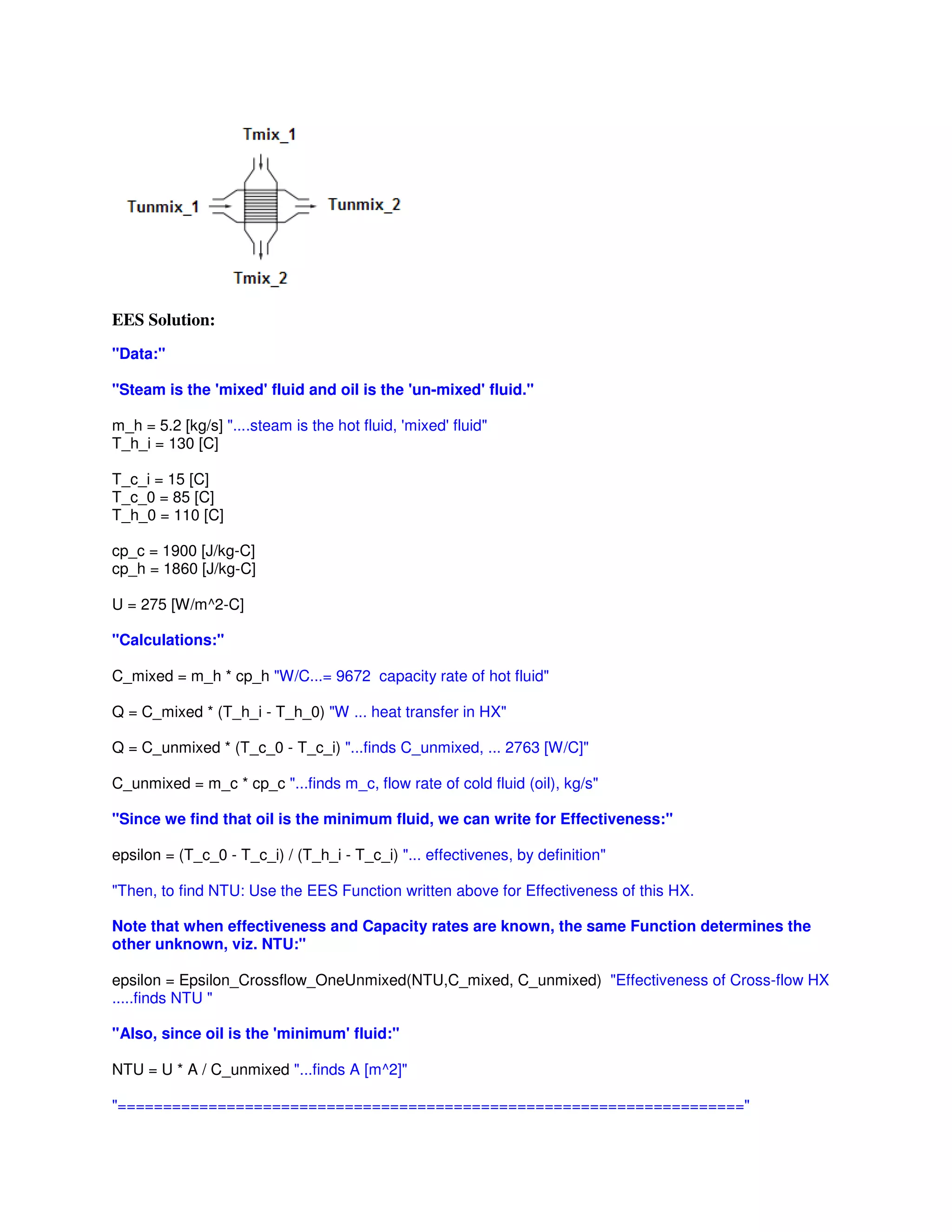 EES Solution:
"Data:"
"Steam is the 'mixed' fluid and oil is the 'un-mixed' fluid."
m_h = 5.2 [kg/s] "....steam is the hot fluid, 'mixed' fluid"
T_h_i = 130 [C]
T_c_i = 15 [C]
T_c_0 = 85 [C]
T_h_0 = 110 [C]
cp_c = 1900 [J/kg-C]
cp_h = 1860 [J/kg-C]
U = 275 [W/m^2-C]
"Calculations:"
C_mixed = m_h * cp_h "W/C...= 9672 capacity rate of hot fluid"
Q = C_mixed * (T_h_i - T_h_0) "W ... heat transfer in HX"
Q = C_unmixed * (T_c_0 - T_c_i) "...finds C_unmixed, ... 2763 [W/C]"
C_unmixed = m_c * cp_c "...finds m_c, flow rate of cold fluid (oil), kg/s"
"Since we find that oil is the minimum fluid, we can write for Effectiveness:"
epsilon = (T_c_0 - T_c_i) / (T_h_i - T_c_i) "... effectivenes, by definition"
"Then, to find NTU: Use the EES Function written above for Effectiveness of this HX.
Note that when effectiveness and Capacity rates are known, the same Function determines the
other unknown, viz. NTU:"
epsilon = Epsilon_Crossflow_OneUnmixed(NTU,C_mixed, C_unmixed) "Effectiveness of Cross-flow HX
.....finds NTU "
"Also, since oil is the 'minimum' fluid:"
NTU = U * A / C_unmixed "...finds A [m^2]"
"====================================================================="
 
