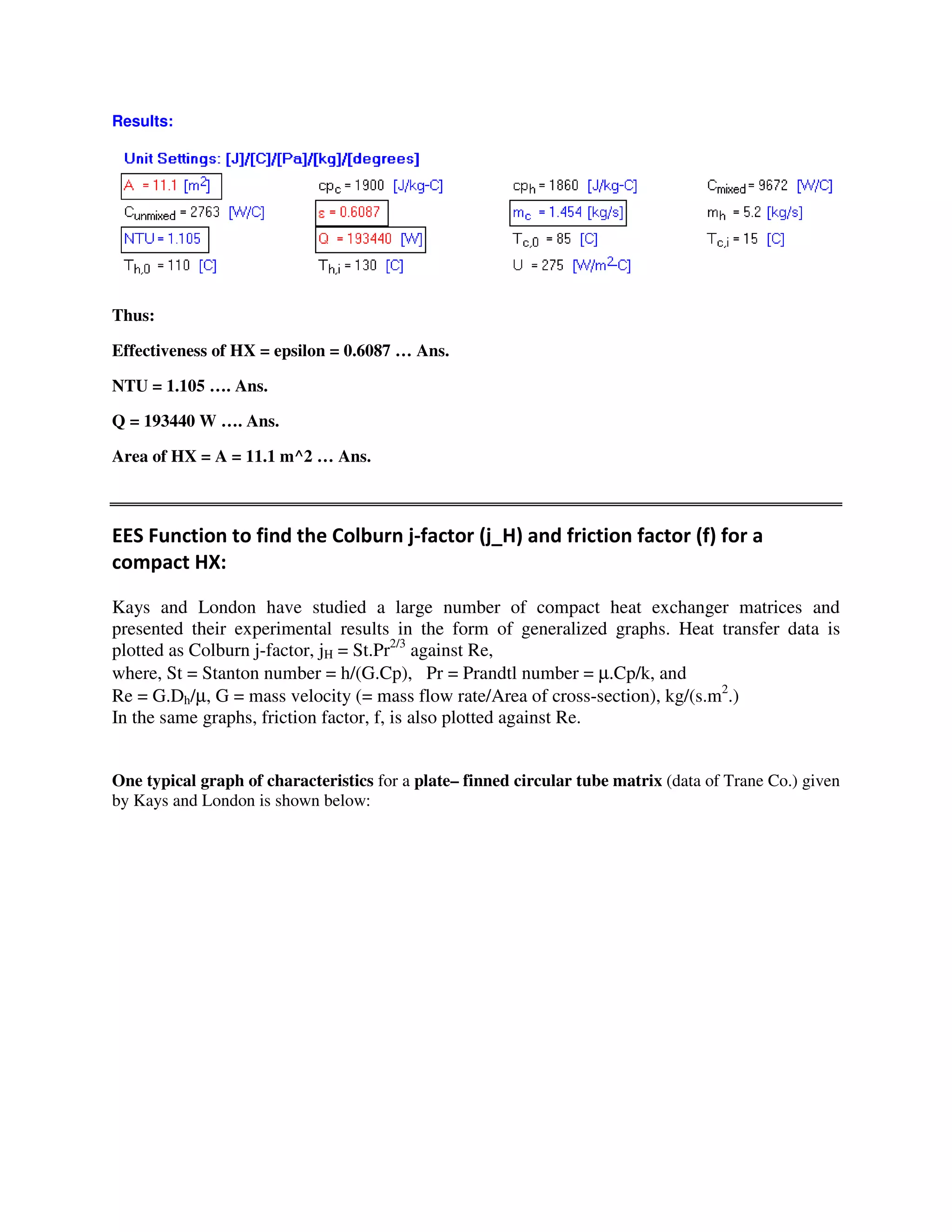 Results:
Thus:
Effectiveness of HX = epsilon = 0.6087 … Ans.
NTU = 1.105 …. Ans.
Q = 193440 W …. Ans.
Area of HX = A = 11.1 m^2 … Ans.
# 5 B4 B6 #
$ L"
Kays and London have studied a large number of compact heat exchanger matrices and
presented their experimental results in the form of generalized graphs. Heat transfer data is
plotted as Colburn j-factor, jH = St.Pr2/3
against Re,
where, St = Stanton number = h/(G.Cp), Pr = Prandtl number = µ.Cp/k, and
Re = G.Dh/µ, G = mass velocity (= mass flow rate/Area of cross-section), kg/(s.m2
.)
In the same graphs, friction factor, f, is also plotted against Re.
One typical graph of characteristics for a plate– finned circular tube matrix (data of Trane Co.) given
by Kays and London is shown below:
 