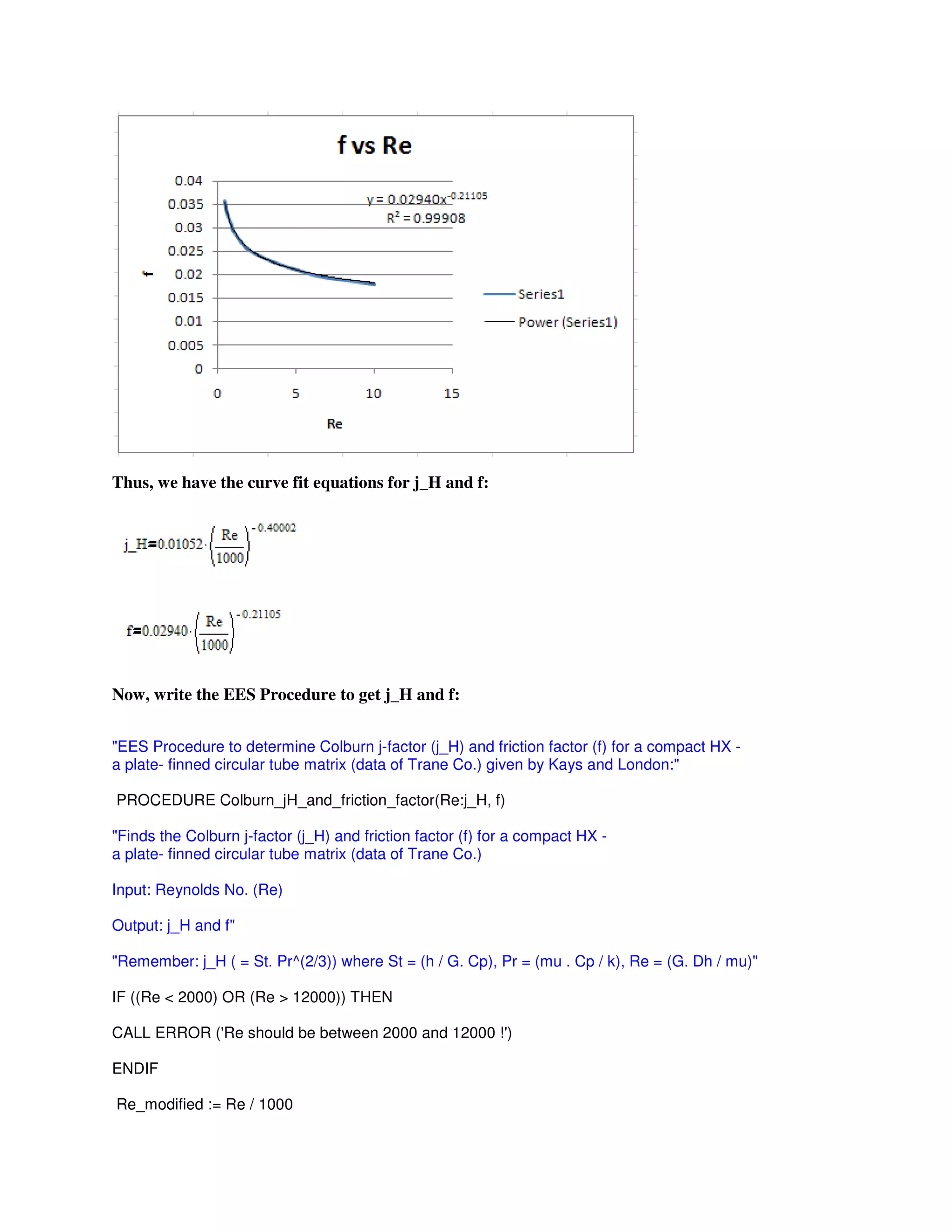 Thus, we have the curve fit equations for j_H and f:
Now, write the EES Procedure to get j_H and f:
"EES Procedure to determine Colburn j-factor (j_H) and friction factor (f) for a compact HX -
a plate- finned circular tube matrix (data of Trane Co.) given by Kays and London:"
PROCEDURE Colburn_jH_and_friction_factor(Re:j_H, f)
"Finds the Colburn j-factor (j_H) and friction factor (f) for a compact HX -
a plate- finned circular tube matrix (data of Trane Co.)
Input: Reynolds No. (Re)
Output: j_H and f"
"Remember: j_H ( = St. Pr^(2/3)) where St = (h / G. Cp), Pr = (mu . Cp / k), Re = (G. Dh / mu)"
IF ((Re < 2000) OR (Re > 12000)) THEN
CALL ERROR ('Re should be between 2000 and 12000 !')
ENDIF
Re_modified := Re / 1000
 