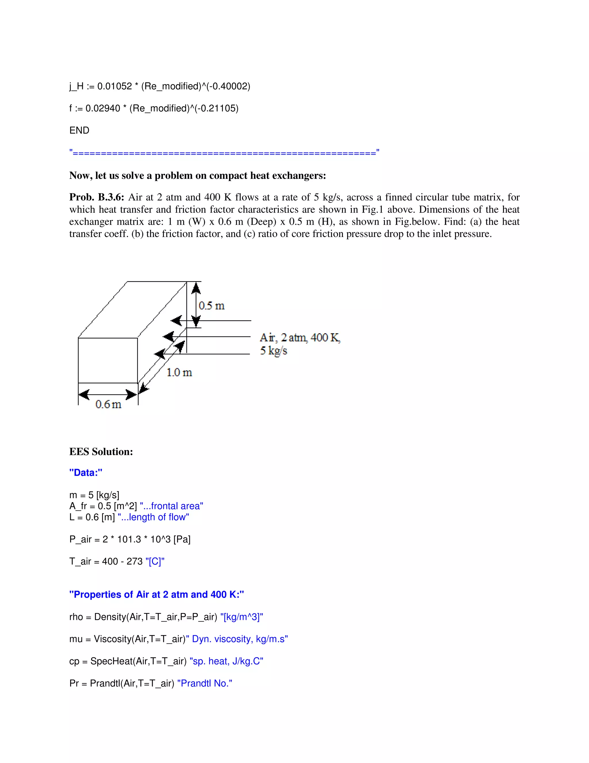 j_H := 0.01052 * (Re_modified)^(-0.40002)
f := 0.02940 * (Re_modified)^(-0.21105)
END
"======================================================"
Now, let us solve a problem on compact heat exchangers:
Prob. B.3.6: Air at 2 atm and 400 K flows at a rate of 5 kg/s, across a finned circular tube matrix, for
which heat transfer and friction factor characteristics are shown in Fig.1 above. Dimensions of the heat
exchanger matrix are: 1 m (W) x 0.6 m (Deep) x 0.5 m (H), as shown in Fig.below. Find: (a) the heat
transfer coeff. (b) the friction factor, and (c) ratio of core friction pressure drop to the inlet pressure.
EES Solution:
"Data:"
m = 5 [kg/s]
A_fr = 0.5 [m^2] "...frontal area"
L = 0.6 [m] "...length of flow"
P_air = 2 * 101.3 * 10^3 [Pa]
T_air = 400 - 273 "[C]"
"Properties of Air at 2 atm and 400 K:"
rho = Density(Air,T=T_air,P=P_air) "[kg/m^3]"
mu = Viscosity(Air,T=T_air)" Dyn. viscosity, kg/m.s"
cp = SpecHeat(Air,T=T_air) "sp. heat, J/kg.C"
Pr = Prandtl(Air,T=T_air) "Prandtl No."
 