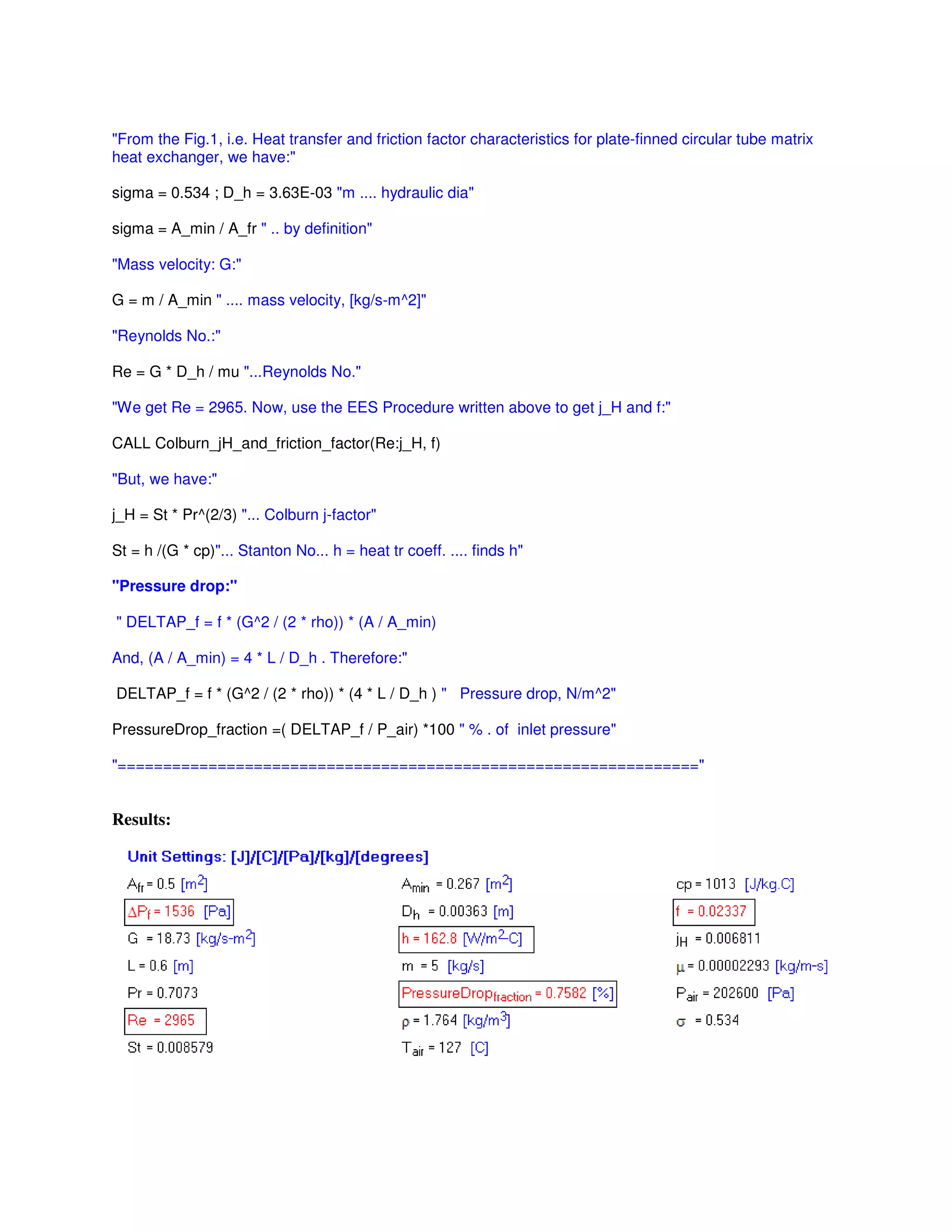 "From the Fig.1, i.e. Heat transfer and friction factor characteristics for plate-finned circular tube matrix
heat exchanger, we have:"
sigma = 0.534 ; D_h = 3.63E-03 "m .... hydraulic dia"
sigma = A_min / A_fr " .. by definition"
"Mass velocity: G:"
G = m / A_min " .... mass velocity, [kg/s-m^2]"
"Reynolds No.:"
Re = G * D_h / mu "...Reynolds No."
"We get Re = 2965. Now, use the EES Procedure written above to get j_H and f:"
CALL Colburn_jH_and_friction_factor(Re:j_H, f)
"But, we have:"
j_H = St * Pr^(2/3) "... Colburn j-factor"
St = h /(G * cp)"... Stanton No... h = heat tr coeff. .... finds h"
"Pressure drop:"
" DELTAP_f = f * (G^2 / (2 * rho)) * (A / A_min)
And, (A / A_min) = 4 * L / D_h . Therefore:"
DELTAP_f = f * (G^2 / (2 * rho)) * (4 * L / D_h ) " Pressure drop, N/m^2"
PressureDrop_fraction =( DELTAP_f / P_air) *100 " % . of inlet pressure"
"================================================================"
Results:
 
