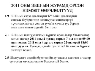 2011 ОНЫ ЭЕШ-ЫН ЖУРАМД ОРСОН НЭМЭЛТ ӨӨРЧЛӨЛТҮҮД1.9   ЭЕШ-ын сэдэв даалгаврыг БҮТ-ийн даалгаврын        сангаас блупринтээр зохицуулан санамсаргүй        түүвэрлэх аргаар сонгон тухайн хичээл тус бүрээр        авах шалгалтын сэдвийг бэлтгэнэ.2.1   ЭЕШ-ын шалгуулагчдын бүртгэл орон даяар Улаанбаатар            хотын цагаар 2011 оны 2 дугаар сарын 7-ны өглөө 09:00         цагт эхэлж, 2011 оны 4 дүгээр сарын 22-ны орой 18:00        цагт дуусна. Хугацаа, цагийг сунгахгүй ба нэмэлт бүртгэл        хийхгүй болно.2.5Шалгуулагч онлайн бүртгэлийн хугацаанд шалгалт өгөхөөр       сонгосон хичээлээ нэмэх боломжтой болно.