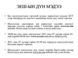 ЭЕШ-ЫН ДҮН МЭДЭЭБүх шалгуулагчдын гэрээний хуудас, хариултын хуудсыг БҮТ дээр төвлөрүүлэн, шалгагч машинаар засаж дүн, оноог гаргана. Шалгалтын даалгаврын зөв хариултыг сүүлийн шалгалт явагдаж дууссан өдрөөс хойш 7 хоногийн дараа www.eec.mn вебсайт болон өдөр тутмын сонинд хэвлэн нийтэлнэ.ЭЕШ-ын дүн, оноо, жагсаалтыг 2011 оны 07 дугаар сарын 01-ний өдрийн 09:00 цагт www.eec.mn вебсайтад байрлуулна.2011 оны 07 дугаар сарын 01-05-ны өдрүүдэд шалгуулагчдын батламж картыг тараана.Шалгуулагч шалгалтын дүн, оноог өөрийн бүртгэлийн дугаар болон нууц код ашиглан www.eec.mn вебсайт-аас үзэж болно.