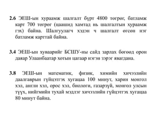 2.6 ЭЕШ-ын хураамж шалгалт бүрт 4800 төгрөг, батламж карт 700 төгрөг (цаашид хамтад нь шалгалтын хураамж гэх) байна. Шалгуулагч хэдэн ч шалгалт өгсөн нэг батламж карттай байна.3.4 ЭЕШ-ын хуваарийг БСШУ-ны сайд зарлах бөгөөдорон даяар Улаанбаатар хотын цагаар нэгэн зэрэг явагдана.3.8 ЭЕШ-ынматематик, физик, химийн хичээлийн даалгаврын гүйцэтгэххугацаа100 минут,харин монгол хэл, англи хэл, орос хэл, биологи, газарзүй, монгол улсын түүх, нийгмийн тухай мэдлэг хичээлийн гүйцэтгэх хугацаа 80 минутбайна.