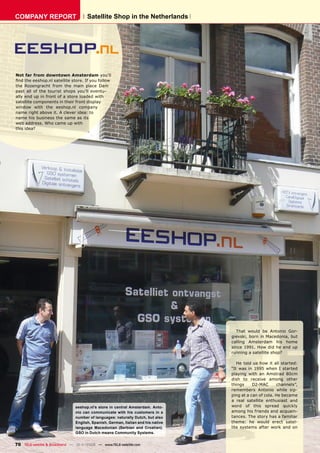 COMPANY REPORT                        Satellite Shop in the Netherlands




Not far from downtown Amsterdam you’ll
ﬁnd the eeshop.nl satellite store. If you follow
the Rozengracht from the main place Dam
past all of the tourist shops you’ll eventu-
ally end up in front of a store loaded with
satellite components in their front display
window with the eeshop.nl company
name right above it. A clever idea: to
name his business the same as its
web address. Who came up with
this idea?




                                                                                    That would be Antonio Gor-
                                                                                  gievski, born in Macedonia, but
                                                                                  calling Amsterdam his home
                                                                                  since 1991. How did he end up
                                                                                  running a satellite shop?

                                                                                     He told us how it all started:
                                                                                  “It was in 1995 when I started
                                                                                  playing with an Amstrad 80cm
                                                                                  dish to receive among other
                                                                                  things     D2-MAC      channels”,
                                                                                  remembers Antonio while sip-
                                                                                  ping at a can of cola. He became
                                                                                  a real satellite enthusiast and
                               eeshop.nl’s store in central Amsterdam. Anto-      word of this spread quickly
                               nio can communicate with his customers in a        among his friends and acquain-
                               number of languages: naturally Dutch, but also     tances. The story has a familiar
                               English, Spanish, German, Italian and his native   theme: he would erect satel-
                               language Macedonian (Serbian and Croatian).        lite systems after work and on
                               GSO in Dutch means Community Systems.


70 TELE-satellite & Broadband — 10-1
                                   1/2008 — www.TELE-satellite.com
 