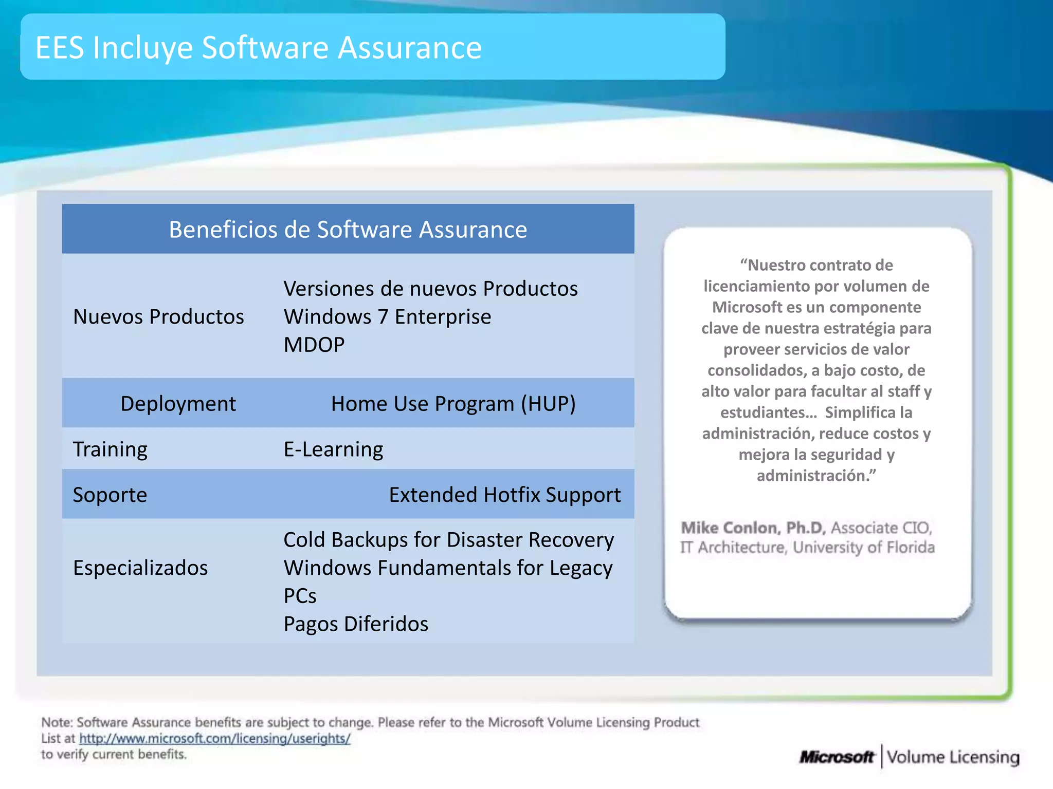 EES Incluye Software Assurance




             Beneficios de Software Assurance
                                                                    “Nuestro contrato de
                       Versiones de nuevos Productos          licenciamiento por volumen de
                                                                Microsoft es un componente
  Nuevos Productos     Windows 7 Enterprise                   clave de nuestra estratégia para
                       MDOP                                      proveer servicios de valor
                                                               consolidados, a bajo costo, de
                                                              alto valor para facultar al staff y
       Deployment          Home Use Program (HUP)                estudiantes… Simplifica la
                                                              administración, reduce costos y
  Training             E-Learning                                   mejora la seguridad y
                                                                      administración.”
  Soporte                           Extended Hotfix Support
                       Cold Backups for Disaster Recovery
  Especializados       Windows Fundamentals for Legacy
                       PCs
                       Pagos Diferidos
 