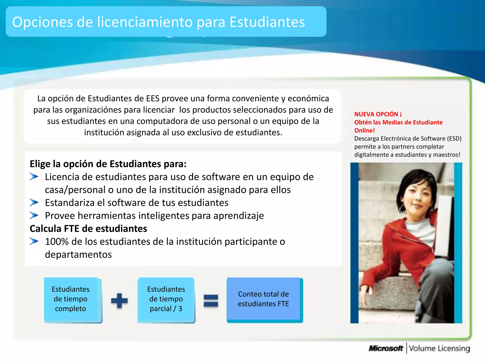 Opciones de licenciamiento para Estudiantes



    La opción de Estudiantes de EES provee una forma conveniente y económica
   para las organizaciónes para licenciar los productos seleccionados para uso de   NUEVA OPCIÓN ¡
       sus estudiantes en una computadora de uso personal o un equipo de la         Obtén las Medias de Estudiante
                 institución asignada al uso exclusivo de estudiantes.              Online!
                                                                                    Descarga Electrónica de Software (ESD)
                                                                                    permite a los partners completar
                                                                                    digitalmente a estudiantes y maestros!
  Elige la opción de Estudiantes para:
      Licencia de estudiantes para uso de software en un equipo de
      casa/personal o uno de la institución asignado para ellos
      Estandariza el software de tus estudiantes
      Provee herramientas inteligentes para aprendizaje
  Calcula FTE de estudiantes
      100% de los estudiantes de la institución participante o
      departamentos


       Estudiantes              Estudiantes
                                                        Conteo total de
        de tiempo                de tiempo
                                                        estudiantes FTE
        completo                 parcial / 3
 