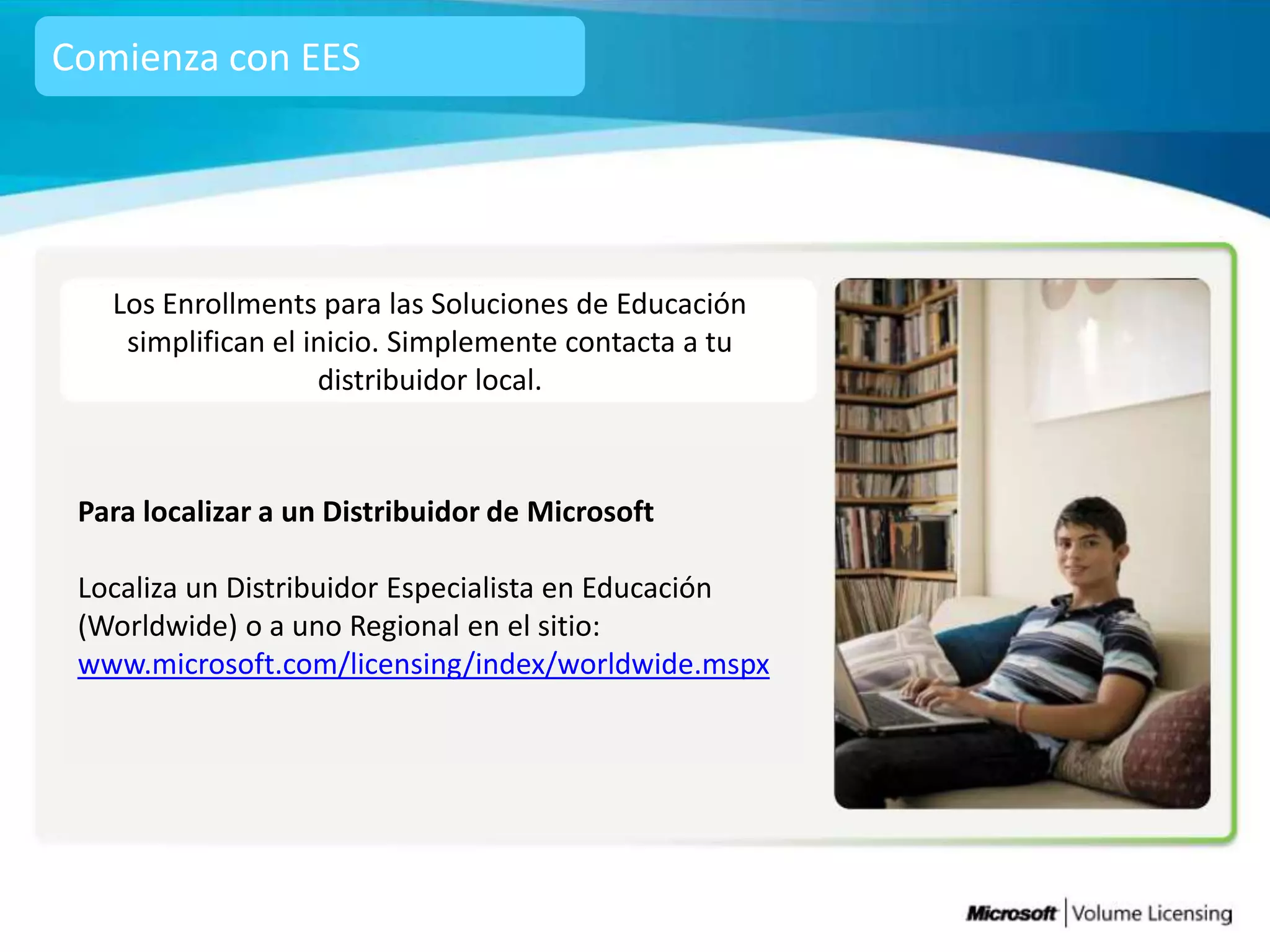Comienza con EES




   Los Enrollments para las Soluciones de Educación
    simplifican el inicio. Simplemente contacta a tu
                    distribuidor local.



 Para localizar a un Distribuidor de Microsoft

 Localiza un Distribuidor Especialista en Educación
 (Worldwide) o a uno Regional en el sitio:
 www.microsoft.com/licensing/index/worldwide.mspx
 
