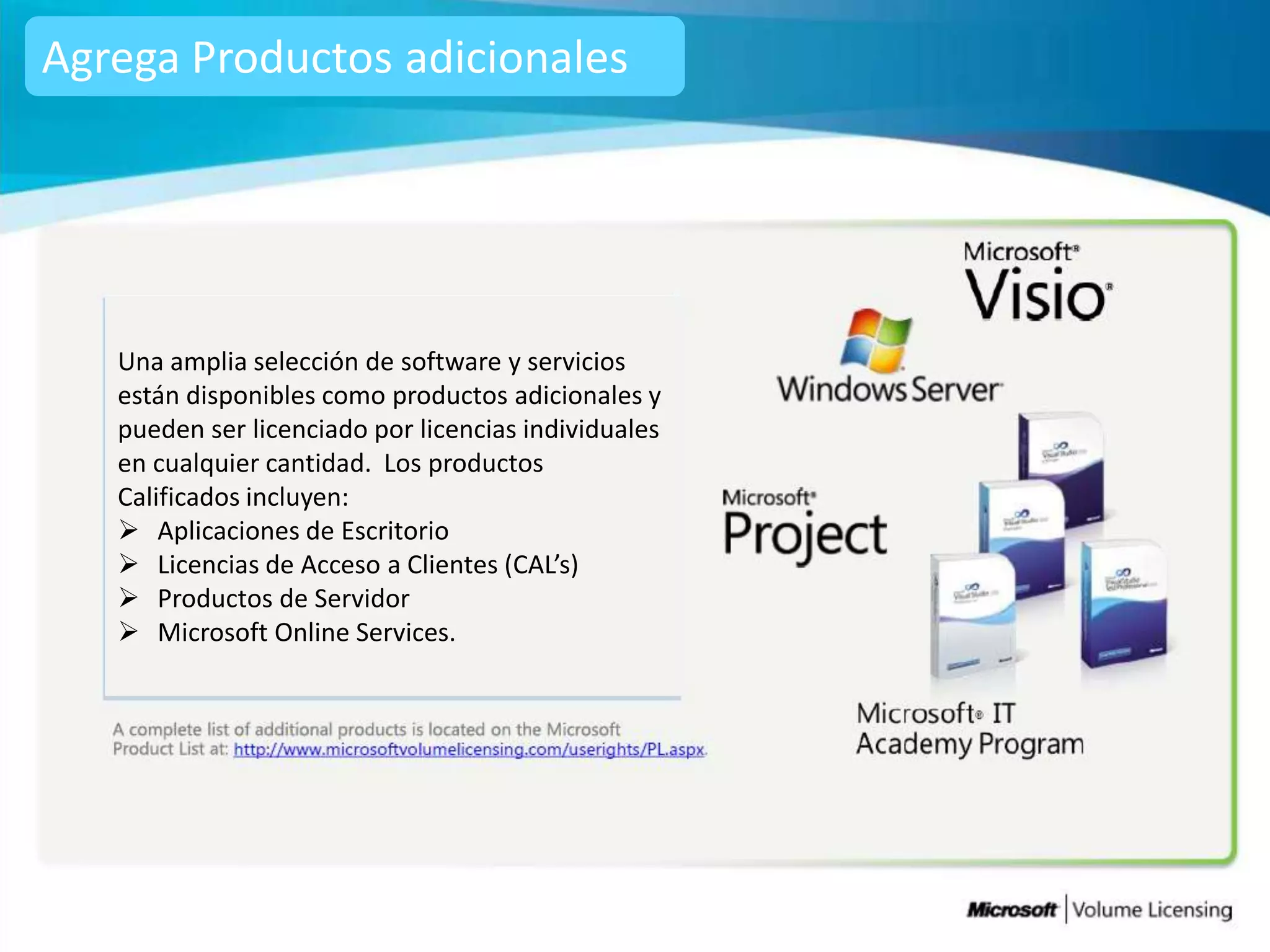 Agrega Productos adicionales




   Una amplia selección de software y servicios
   están disponibles como productos adicionales y
   pueden ser licenciado por licencias individuales
   en cualquier cantidad. Los productos
   Calificados incluyen:
    Aplicaciones de Escritorio
    Licencias de Acceso a Clientes (CAL’s)
    Productos de Servidor
    Microsoft Online Services.
 