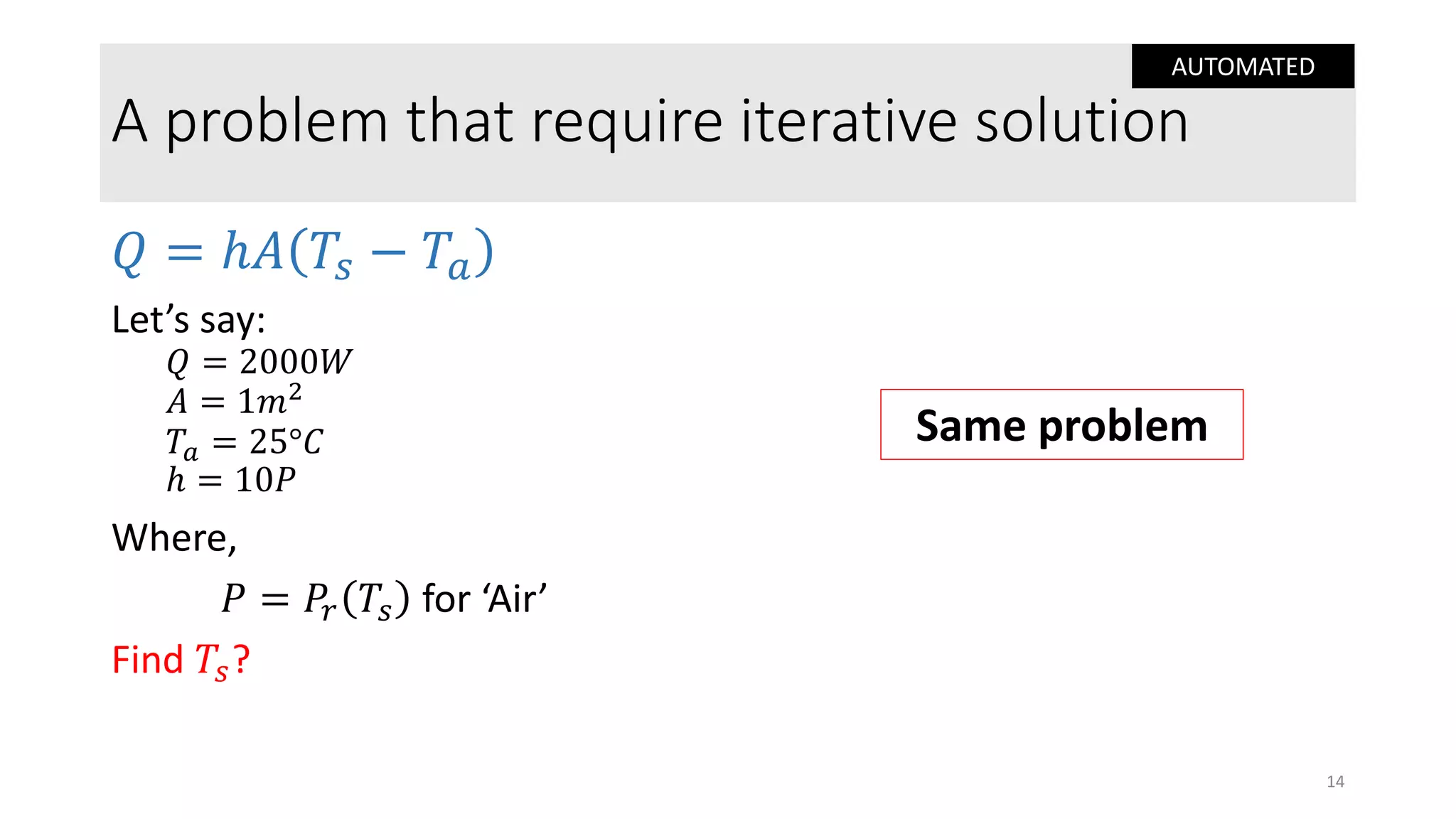 A problem that require iterative solution
𝑄 = ℎ𝐴 𝑇𝑠 − 𝑇𝑎
Let’s say:
𝑄 = 2000𝑊
𝐴 = 1𝑚2
𝑇𝑎 = 25°𝐶
ℎ = 10𝑃
Where,
𝑃 = 𝑃𝑟 𝑇𝑠 for ‘Air’
Find 𝑇𝑠?
14
Same problem
AUTOMATED
 