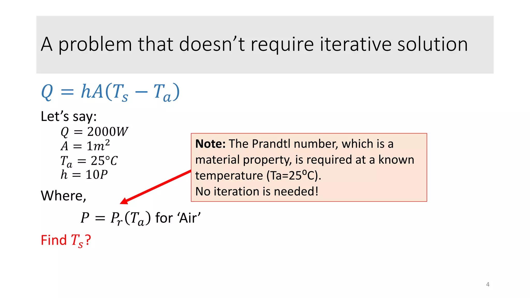 A problem that doesn’t require iterative solution
𝑄 = ℎ𝐴 𝑇𝑠 − 𝑇𝑎
Let’s say:
𝑄 = 2000𝑊
𝐴 = 1𝑚2
𝑇𝑎 = 25°𝐶
ℎ = 10𝑃
Where,
𝑃 = 𝑃𝑟 𝑇𝑎 for ‘Air’
Find 𝑇𝑠?
Note: The Prandtl number, which is a
material property, is required at a known
temperature (Ta=25⁰C).
No iteration is needed!
4
 