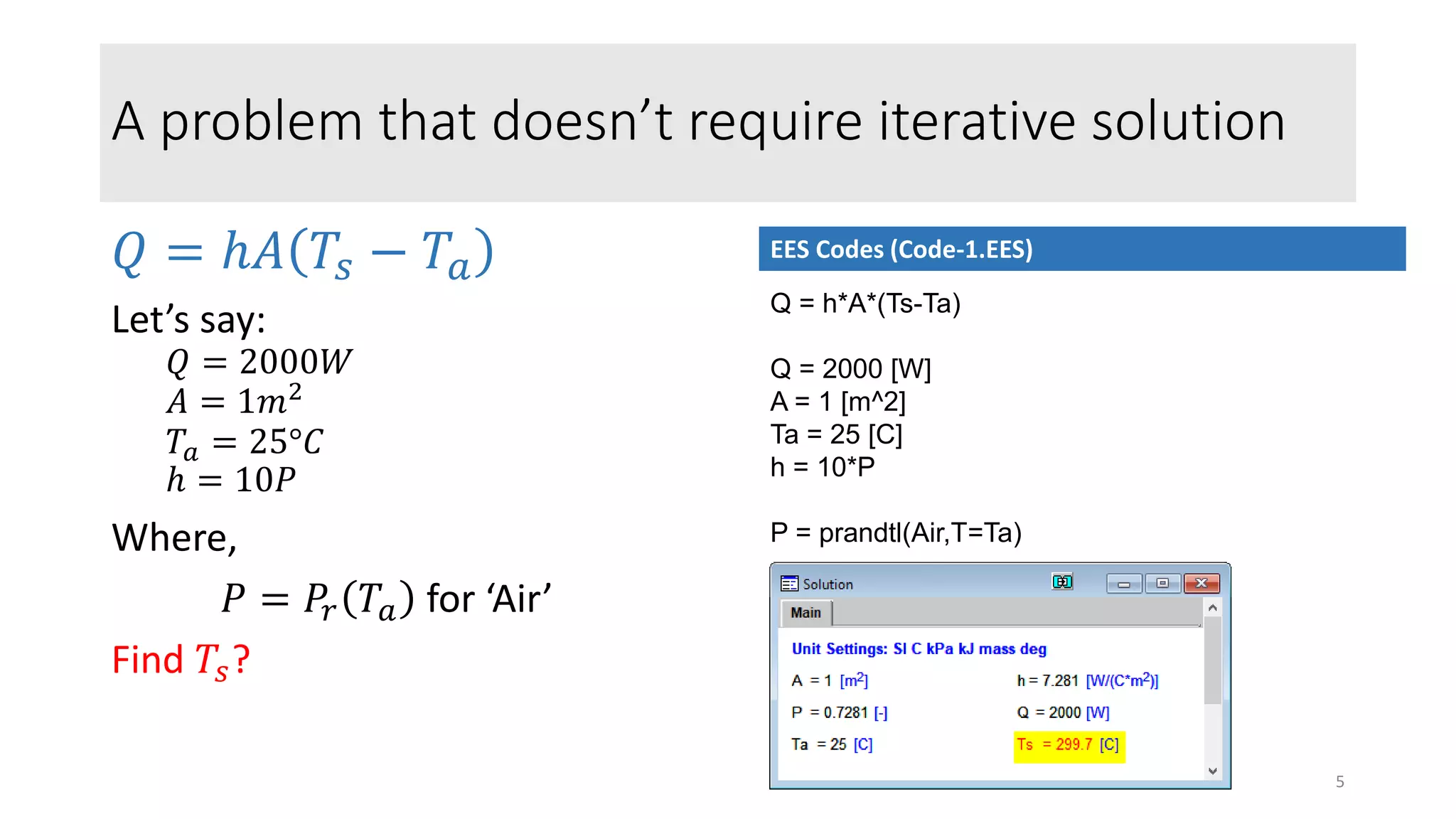 A problem that doesn’t require iterative solution
𝑄 = ℎ𝐴 𝑇𝑠 − 𝑇𝑎
Let’s say:
𝑄 = 2000𝑊
𝐴 = 1𝑚2
𝑇𝑎 = 25°𝐶
ℎ = 10𝑃
Where,
𝑃 = 𝑃𝑟 𝑇𝑎 for ‘Air’
Find 𝑇𝑠?
Q = h*A*(Ts-Ta)
Q = 2000 [W]
A = 1 [m^2]
Ta = 25 [C]
h = 10*P
P = prandtl(Air,T=Ta)
EES Codes (Code-1.EES)
5
 