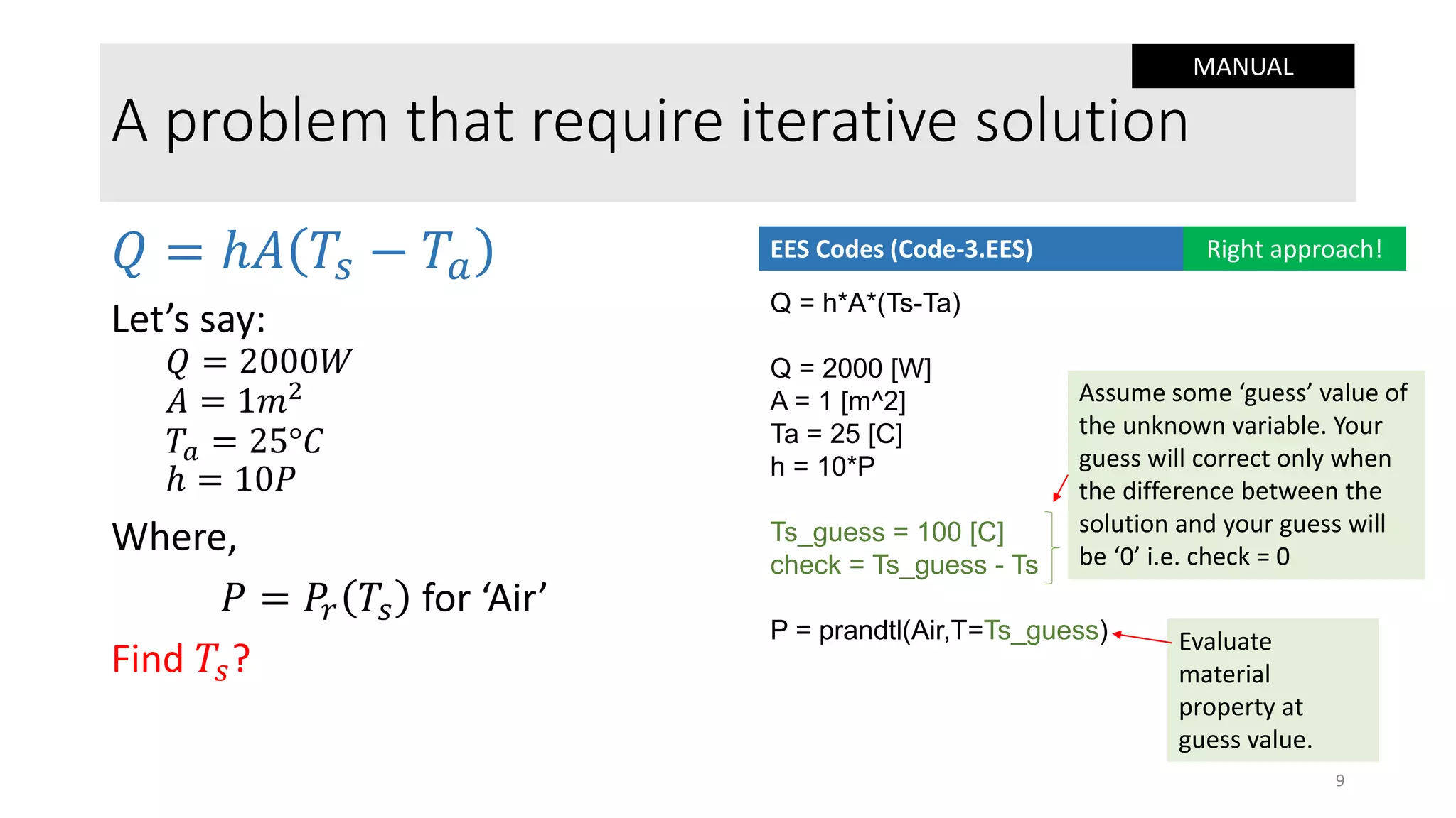 A problem that require iterative solution
𝑄 = ℎ𝐴 𝑇𝑠 − 𝑇𝑎
Let’s say:
𝑄 = 2000𝑊
𝐴 = 1𝑚2
𝑇𝑎 = 25°𝐶
ℎ = 10𝑃
Where,
𝑃 = 𝑃𝑟 𝑇𝑠 for ‘Air’
Find 𝑇𝑠?
Q = h*A*(Ts-Ta)
Q = 2000 [W]
A = 1 [m^2]
Ta = 25 [C]
h = 10*P
Ts_guess = 100 [C]
check = Ts_guess - Ts
P = prandtl(Air,T=Ts_guess)
EES Codes (Code-3.EES) Right approach!
Assume some ‘guess’ value of
the unknown variable. Your
guess will correct only when
the difference between the
solution and your guess will
be ‘0’ i.e. check = 0
Evaluate
material
property at
guess value.
9
MANUAL
 