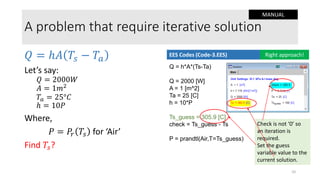 Check is not ‘0’ so
an iteration is
required.
Set the guess
variable value to the
current solution.
A problem that require iterative solution
𝑄 = ℎ𝐴 𝑇𝑠 − 𝑇𝑎
Let’s say:
𝑄 = 2000𝑊
𝐴 = 1𝑚2
𝑇𝑎 = 25°𝐶
ℎ = 10𝑃
Where,
𝑃 = 𝑃𝑟 𝑇𝑠 for ‘Air’
Find 𝑇𝑠?
Q = h*A*(Ts-Ta)
Q = 2000 [W]
A = 1 [m^2]
Ta = 25 [C]
h = 10*P
Ts_guess = 305.9 [C]
check = Ts_guess - Ts
P = prandtl(Air,T=Ts_guess)
EES Codes (Code-3.EES) Right approach!
10
MANUAL
 