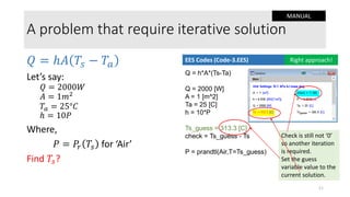 A problem that require iterative solution
𝑄 = ℎ𝐴 𝑇𝑠 − 𝑇𝑎
Let’s say:
𝑄 = 2000𝑊
𝐴 = 1𝑚2
𝑇𝑎 = 25°𝐶
ℎ = 10𝑃
Where,
𝑃 = 𝑃𝑟 𝑇𝑠 for ‘Air’
Find 𝑇𝑠?
Q = h*A*(Ts-Ta)
Q = 2000 [W]
A = 1 [m^2]
Ta = 25 [C]
h = 10*P
Ts_guess = 313.3 [C]
check = Ts_guess - Ts
P = prandtl(Air,T=Ts_guess)
EES Codes (Code-3.EES) Right approach!
11
Check is still not ‘0’
so another iteration
is required.
Set the guess
variable value to the
current solution.
MANUAL
 