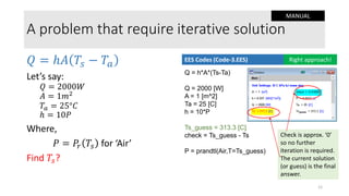 A problem that require iterative solution
𝑄 = ℎ𝐴 𝑇𝑠 − 𝑇𝑎
Let’s say:
𝑄 = 2000𝑊
𝐴 = 1𝑚2
𝑇𝑎 = 25°𝐶
ℎ = 10𝑃
Where,
𝑃 = 𝑃𝑟 𝑇𝑠 for ‘Air’
Find 𝑇𝑠?
Q = h*A*(Ts-Ta)
Q = 2000 [W]
A = 1 [m^2]
Ta = 25 [C]
h = 10*P
Ts_guess = 313.3 [C]
check = Ts_guess - Ts
P = prandtl(Air,T=Ts_guess)
EES Codes (Code-3.EES) Right approach!
Check is approx. ‘0’
so no further
iteration is required.
The current solution
(or guess) is the final
answer.
12
MANUAL
 