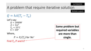 A problem that require iterative solution
𝑄 = ℎ𝐴 𝑇𝑠 − 𝑇𝑎
Let’s say:
𝑄 = 2000𝑊
𝐴 = 1𝑚2
𝑇𝑎 = 25°𝐶
ℎ = 10𝑃
Where,
𝑃 = 𝑃𝑟 𝑇𝑠 for ‘Air’
Find 𝑇𝑠, P and ℎ?
19
Same problem but
required variables
are more than
single.
AUTOMATED
Multiple outputs
 