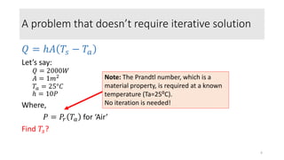A problem that doesn’t require iterative solution
𝑄 = ℎ𝐴 𝑇𝑠 − 𝑇𝑎
Let’s say:
𝑄 = 2000𝑊
𝐴 = 1𝑚2
𝑇𝑎 = 25°𝐶
ℎ = 10𝑃
Where,
𝑃 = 𝑃𝑟 𝑇𝑎 for ‘Air’
Find 𝑇𝑠?
Note: The Prandtl number, which is a
material property, is required at a known
temperature (Ta=25⁰C).
No iteration is needed!
4
 