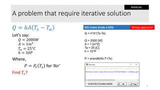 A problem that require iterative solution
𝑄 = ℎ𝐴 𝑇𝑠 − 𝑇𝑎
Let’s say:
𝑄 = 2000𝑊
𝐴 = 1𝑚2
𝑇𝑎 = 25°𝐶
ℎ = 10𝑃
Where,
𝑃 = 𝑃𝑟 𝑇𝑠 for ‘Air’
Find 𝑇𝑠?
Q = h*A*(Ts-Ta)
Q = 2000 [W]
A = 1 [m^2]
Ta = 25 [C]
h = 10*P
P = prandtl(Air,T=Ts)
EES Codes (Code-2.EES) Wrong approach!
8
MANUAL
 