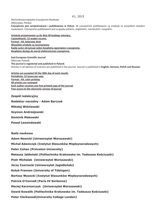 #1, 2015
Wschodnioeuropejskie Czasopismo Naukowe
(Warszawa, Polska)
Czasopismo jest zarejestrowane i publikowane w Polsce. W czasopiśmie publikowane są artykuły ze wszystkich dziedzin
naukowych. Czasopismo publikowane jest w języku polskim, angielskim, niemieckim i rosyjskim.
Artykuły przyjmowane są do dnia 30 każdego miesiąca.
Częstotliwość: 12 wydań rocznie.
Format - A4, kolorowy druk
Wszystkie artykuły są recenzowane
Każdy autor otrzymuje jeden bezpłatny egzemplarz czasopisma.
Bezpłatny dostęp do wersji elektronicznej czasopisma.
East European Scientific Journal
(Warsaw, Poland)
The journal is registered and published in Poland.
Articles in all spheres of sciences are published in the journal. Journal is published in English, German, Polish and Russian.
Articles are accepted till the 30th day of each month.
Periodicity: 12 issues per year.
Format - A4, color printing
All articles are reviewed
Each author receives one free printed copy of the journal
Free access to the electronic version of journal
Zespół redakcyjny
Redaktor naczelny - Adam Barczuk
Mikołaj Wiśniewski
Szymon Andrzejewski
Dominik Makowski
Paweł Lewandowski
Rada naukowa
Adam Nowicki (Uniwersytet Warszawski)
Michał Adamczyk (Instytut Stosunków Międzynarodowych)
Peter Cohan (Princeton University)
Mateusz Jabłoński (Politechnika Krakowska im. Tadeusza Kościuszki)
Piotr Michalak (Uniwersytet Warszawski)
Jerzy Czarnecki (Uniwersytet Jagielloński)
Kolub Frennen (University of Tübingen)
Bartosz Wysocki (Instytut Stosunków Międzynarodowych)
Patrick O’Connell (Paris IV Sorbonne)
Maciej Kaczmarczyk (Uniwersytet Warszawski)
Dawid Kowalik (Politechnika Krakowska im. Tadeusza Kościuszki)
Peter Clarkwood(University College London)
 