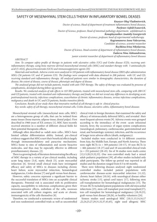 -10-
WschodnioeuropejskieCzasopismoNaukowe(EastEuropeanScientificJournal)|NAUKIMEDYCZNEINAUKIOZDROWIU#IІІ,2015
SAFETY OF MESENHYMAL STEM CELLS THERAY IN INFLAMATORY BOWEL DEASES
Knyazev Oleg Vladimirovich,
Doctor of science, Head of department of treatment inflammatory bowel diseases,
Parfenov Asfold Ivanovich,
Doctor of Science, professor, Head of intestinal pathology department, asfold@mail.ru
Konoplaynnikov Anatoliy Georgievich
Doctor of science, professor, head of experimental radiotherapy	
Kagramanova Anna Valeryevna,
Candidate of science, scientist researcher
Ruchkina Irina Nikolaevna,
Doctor of Science, Head scientist of department of inflammatory bowel diseases,
Fadeeva Nina Aleksandrovna,
junior scientist researcher of department of inflammatory bowel diseases
aBSTRACT
Aim: To compare safety profile of therapy in patients with ulcerative colitis (UC) and Crohn disease (СD), receiving anti-
inflammatory therapy, using bone marrow-derived mesenchymal stromal cells (MSC) and standart therapy with 5-aminosalicylic
acid (5-ASA), glucocorticosteroids (GCS) and immunosuppressive agents (IS)
Materials and methods. Adverse events were analyzed in 103 patients with inflammatory bowel disease (IBD) after administration
MSCs (56 patients UC and 47 patients CD). The findings were compared with data obtained in 208 patients with UC and CD,
receiving standard anti-inflammatory therapy. All analyzed patients were similar in demographic characteristics, the duration of
disease, the extent of disease, course of disease, phenotype and degree of disease.
The analysed groups did not include patients, treated with anti-TNF therapy. The safety of therapy was evaluated by presense of
complications, developed during follow-up period.
Results. We conducted analysis of side effects in 103 IBD patients, treated with mesenchymal stem cells, comparing with 208 UC
and CD patients, treated with standard anti-inflammatory therapy and finally we did not reveal any differences in developing acute
posttransfusional toxicity, infectious complications, exacerbation of chronic inflammatory diseases, serious infectious complications,
malignancy and death in UC and CD patients, besides transitive febrile.
Conclusion. Results of our study show that innovative method of cell therapy is safe in clinical practice.
Key words: safety of cell therapy, mesenchymal stromal cells, Crohn disease, ulcerative colitis, inflammatory bowel diseases
Mesenchymal stromal cells (mesenchymal stem cells; MSC)
are a heterogeneous group of cells, that can be isolated from
many tissues (bone marrow, adipose tissue, dental pulpe). First
described in 1960-years of XX century [1], MSC have recently
received attention in a number of different clinical fields for
their potential therapeutic effects.
Although often described as «adult stem cells», MSC’s have
limited cellular differentiation ability. Instead, pre-clinical
evidence suggests that MSCs exert their beneficial effects largely
through immunomodulatory and paracrine mechanisms.
MSCs home to sites of inflammation and secrete bioactive
molecules, and thus may be especially effective in different
proinflammatory diseases. [2].
Thereisagrowingbodyofliteraturedemonstratingtheefficacy
of MSC therapy in a variety of pre-clinical models, including
acute lung injury [3,4], septic shock [5], acute myocardial
infarction [6]. Several small clinical trials have investigated
efficacy and safety of MSCs in diseases including chronic
heart failure, acute myocardial infarction, hematological
malignancies, Crohn disease [7] and graft-versus-host disease.
However, safety concerns represent a significant barrier to
the successful translation of MSCs into an acceptable clinical
therapeutic. Potential risk is associated with its proliferative
capacity, susceptibility to infectious complications given their
immunosupressive effects, embolism of the cells, zoonoses
associated with cell culture reagents, and acute or chronic
immunogenicity of the cells themselves [8].
Therefore, we conducted a systematic review of randomized
and non-randomized controlled trials as well as uncontrolled
clinical trials in foreign literature, that examined the safety and
efficacy of intravascularly delivered MSCs, and revealed their
most frequent adverse events [9]. Adverse events were grouped
according to the immediacy of the event -acute infusional
toxicity, fever, the occurrence of organ system complications
(neurological, pulmonary, cardiovascular, gastrointestinal and
renal, and hematologic systems), infection, and the occurrence
of longer term adverse effects (death, malignancy).
Included studies were conducted in 14 different countries
from Asia, the Middle East, Europe, and North America. There
were eight RCTs (n = 369 patients) [10-17], 10 non–RCTs (n
= 466 patients) [18-27] and and 18 uncontrolled clinical trials
(n = 252 patients) [28-45]. Six of 36 studies were multi-centre
[12,13,20,23,32,33]. One non-controlled study had a mixed
adult-pediatric population [39], all other studies included only
adult participants. The follow-up period was reported in all
studies and the duration ranged from 0.5 to 60 months.
There were following diseases analyzed: eight randomized
controlled studies included patient populations with
cardiovascular diseases-acute myocardial infarction [11,12],
chronic heart failure [10,16], with neurological disease either
ischemic stroke [13], spinal cord injury [17], following stem
cell transplantation for hematological malignancies [15]. The
10 non-RCTs included patient populations with old myocardial
infarctions [25], stem-cell transplant post renal transplant[27],
tem cell transplant for hematological malignancy [18,19,23],
graft-versus-host disease [20,26], or healthy volunteers [24].
Sixteen studies used autological MSC [10,11,13,14,16,17
,22,24,25,27,29,31,32,37,43,45], eight used allogenic MSC
 