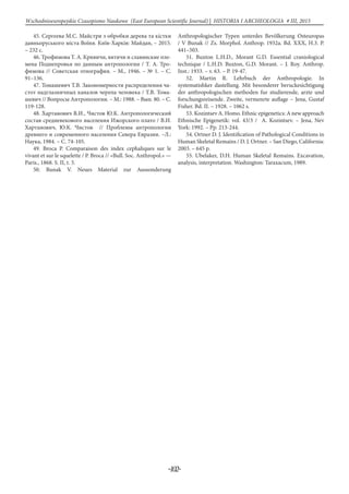 -102-
Wschodnioeuropejskie Czasopismo Naukowe (East European Scientific Journal) | HISTORIA I ARCHEOLOGIA # IІІ, 2015
45. Сергеева М.С. Майстри з обробки дерева та кістки
давньоруського міста Воїня. Київ-Харків: Майдан, – 2015.
– 232 с.
46. Трофимова Т. А. Кривичи, вятичи и славянские пле-
мена Поднепровья по данным антропологии / Т. А. Тро-
фимова // Советская этнография. – М., 1946. – № 1. – С.
91–136.
47. Томашевич Т.В. Закономерности распределения ча-
стот надглазничных каналов черепа человека / Т.В. Тома-
шевич // Вопросы Антропологии. – М.: 1988. – Вып. 80. – С.
119-128.
48. Хартанович В.И., Чистов Ю.К. Антропологический
состав средневекового населения Ижорского плато / В.И.
Хартанович, Ю.К. Чистов // Проблемы антропологии
древнего и современного населения Севера Евразии. –Л.:
Наука, 1984. – С. 74-105.
49. Broca P. Comparaison des index cephaliques sur le
vivant et sur le squelette / P. Broca // «Bull. Soc. Anthropol.» —
Paris., 1868. S. II, t. 3.
50. Bunak V. Neues Material zur Aussonderung
Anthropologischer Typen unterdes Bevölkerung Osteuropas
/ V Bunak // Zs. Morphol. Anthrop. 1932a. Bd. XXX, H.3. P.
441–503.
51. Buxton L.H.D., Morant G.D. Essential craniological
technique / L.H.D. Buxton, G.D. Morant. – J. Roy. Anthrop.
Inst.: 1933. – v. 63. – P. 19-47.
52. Martin R. Lehrbuch der Anthropologie. In
systematishker dastellung. Mit besonderer beruckesichtigung
der anthropologischen methoden fur studierende, arzte und
forschungsreisende. Zweite, vermenrte auflage – Jena, Gustaf
Fisher. Bd. II. – 1928. – 1062 s.
53. Kozintsev A. Homo. Ethnic epigenetics: A new approach
Ethnische Epigenetik: vol. 43/3 / A. Kozintsev. – Jena, Nev
York: 1992. – Рp. 213-244.
54. Ortner D. J. Identification of Pathological Conditions in
Human Skeletal Remains / D. J. Ortner. – San Diego, California:
2003. – 645 p.
55. Ubelaker, D.H. Human Skeletal Remains. Excavation,
analysis, interpretation. Washington: Taraxacum, 1989.
 