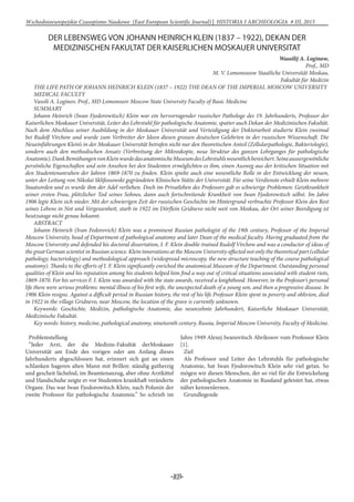 -103-
Wschodnioeuropejskie Czasopismo Naukowe (East European Scientific Journal) | HISTORIA I ARCHEOLOGIA # IІІ, 2015
DER LEBENSWEG VON JOHANN HEINRICH KLEIN (1837 – 1922), DEKAN DER
MEDIZINISCHEN FAKULTAT DER KAISERLICHEN MOSKAUER UNIVERSITAT
Wassilij A. Loginow,
Prof., MD
M. V. Lomonossow Staatliche Universität Moskau,
Fakultät für Medizin
THE LIFE PATH OF JOHANN HEINRICH KLEIN (1837 – 1922) THE DEAN OF THE IMPERIAL MOSCOW UNIVERSITY
MEDICAL FACULTY
Vassili A. Loginov, Prof., MD Lomonosov Moscow State University Faculty of Basic Medicine
Summary
Johann Heinrich (Iwan Fjodorowitsch) Klein war ein hervorragender russischer Pathologe des 19. Jahrhunderts, Professor der
Kaiserlichen Moskauer Universität, Leiter des Lehrstuhl für pathologische Anatomie, spatter auch Dekan der Medizinischen Fakultät.
Nach dem Abschluss seiner Ausbildung in der Moskauer Universität und Verteidigung der Doktorarbeit studierte Klein zweimal
bei Rudolf Virchow und wurde zum Verbreiter der Ideen diesen grossen deutschen Gelehrten in der russischen Wissenschaft. Die
Neueinführungen Klein’s in der Moskauer Universität betrafen nicht nur den theoretischen Anteil (Zellularpathologie, Bakteriologie),
sondern auch den methodischen Ansatz (Verbreitung der Mikroskopie, neue Struktur des ganzen Lehrganges für pathologische
Anatomie).DankBemühungenvonKleinwurdedasanatomischeMuseumdesLehrstuhlswesentlichbereichert.Seineaussergewönliche
persönliche Eigenschaften und sein Ansehen bei den Studenten ermöglichten es ihm, einen Ausweg aus der kritischen Situation mit
den Studentenunruhen der Jahren 1869-1870 zu finden. Klein spielte auch eine wesentliche Rolle in der Entwicklung der neuen,
unter der Leitung von Nikolai Sklifossowski gegründeten Klinischen Stätte der Universität. Für seine Verdienste erhielt Klein mehrere
Staatsorden und es wurde ihm der Adel verliehen. Doch im Privatleben des Professors gab es schwierige Problemen: Geistkrankheit
seiner ersten Frau, plötzlicher Tod seines Sohnes, dann auch fortschreitende Krankheit von Iwan Fjodorowitsch selbst. Im Jahre
1906 legte Klein sich nieder. Mit der schwierigen Zeit der russischen Geschichte im Hintergrund verbrachte Professor Klein den Rest
seines Lebens in Not und Vergessenheit, starb in 1922 im Dörflein Gridnevo nicht weit von Moskau, der Ort seiner Beerdigung ist
heutzutage nicht genau bekannt.
ABSTRACT
Johann Heinrich (Ivan Fedorovich) Klein was a prominent Russian pathologist of the 19th century, Professor of the Imperial
Moscow University, head of Department of pathological anatomy and later Dean of the medical faculty. Having graduated from the
Moscow University and defended his doctoral dissertation, I. F. Klein double-trained Rudolf Virchow and was a conductor of ideas of
the great German scientist in Russian science. Klein innovations at the Moscow University affected not only the theoretical part (cellular
pathology, bacteriology) and methodological approach (widespread microscopy, the new structure teaching of the course pathological
anatomy). Thanks to the efforts of I. F. Klein significantly enriched the anatomical Museum of the Department. Outstanding personal
qualities of Klein and his reputation among his students helped him find a way out of critical situations associated with student riots,
1869-1870. For his services F. I. Klein was awarded with the state awards, received a knighthood. However, in the Professor’s personal
life there were serious problems: mental illness of his first wife, the unexpected death of a young son, and then a progressive disease. In
1906 Klein resigns. Against a difficult period in Russian history, the rest of his life Professor Klein spent in poverty and oblivion, died
in 1922 in the village Gridnevo, near Moscow, the location of the grave is currently unknown.
Keywords: Geschichte, Medizin, pathologische Anatomie, das neunzehnte Jahrhundert, Kaiserliche Moskauer Universität,
Medizinische Fakultät.
Key words: history, medicine, pathological anatomy, nineteenth century, Russia, Imperial Moscow University, Faculty of Medicine.
Problemstellung
”Jeder Arzt, der die Medizin-Fakultät derMoskauer
Universität am Ende des vorigen oder am Anfang dieses
Jahrhunderts abgeschlossen hat, erinnert sich gut an einen
schlanken hageren alten Mann mit Brillen: ständig gutherzig
und gescheit lächelnd, im Beamtenanzug, aber ohne Arztkittel
und Handschuhe zeigte er vor Studenten krankhaft veränderte
Organe. Das war Iwan Fjodorowitsch Klein, nach Polunin der
zweite Professor für pathologische Anatomie.” So schrieb im
Jahre 1949 Alexej Iwanovitsch Abrikosov vom Professor Klein
[1].
Ziel
Als Professor und Leiter des Lehrstuhls für pathologische
Anatomie, hat Iwan Fjodorowitsch Klein sehr viel getan. So
mögen wir diesen Menschen, der so viel für die Entwickelung
der pathologischen Anatomie in Russland geleistet hat, etwas
näher kennenlernen.
Grundlegende
 