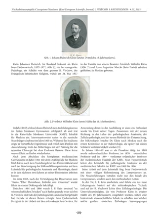 -104-
Wschodnioeuropejskie Czasopismo Naukowe (East European Scientific Journal) | HISTORIA I ARCHEOLOGIA # IІІ, 2015
Abb. 1. Johann Heinrich Klein (letztes Drittel des 19. Jahrhunderts).
Klein Johannes Heinrich (in Russland bekannt als Klein
Iwan Fjodorowitsch, 1837–1922, Abb. 1), ein hervorragender
Pathologe, ein Schüler von dem grossen R. Virchow, der
Evangelisch-lutherischen Religion, wurde am 24. Mai 1837
in der Familie von einem Beamter Friedrich Wilhelm Klein
(Abb. 2) und Anna Augustine Marcks (kein Porträt erhalten
geblieben) in Moskau geboren.
Abb. 2. Friedrich Wilhelm Klein (erste Hälfte des 19. Jahrhunderts).
ImJahre1855schlossJohannHeinrichdenAusbildungskursus
im Ersten Moskauer Gymnasium erfolgreich ab und trat
in die Kaiserliche Moskauer Universität (KMU), Fakultät
für Medizin ein. Interessanterweise nahm er die russische
StaatsbürgerschaftnurimJahre1860an.WährenddesStudiums
zeigte er vortreffliche Ergenbnisse und erhielt sein Diplom mit
Auszeichnung, trotz des Mißerfolges mit der Prüfung für die
operative Chirurgie bei dem Professor Bassow. Diese letzte
musste Klein im Herbst wiederholen.
Nach dem Abschluss des kompletten medizinischen
Curriculums im Jahre 1861 mit dem Doktorgrade für Medizin
blieb Klein, nach dem Vostellungsbrief des Universitätsrat und
nach der Genehmigung des Volksaufklärungsminister, auf dem
Lehrstuhl für pathologische Anatomie und Physiologie, damit
er in den nächsten zwei Jahren an seiner Dissertation arbeiten
konnte.
Im Jahre 1863, nach der Verteidigung der Dissertation zum
Thema “Über Thrombose, Embolie und Ichoremie” wurde
Klein in seinem Doktorgrade bekräftigt.
Zwischen 1864 und 1866 wurde I. F. Kein zweimal “zu
wissenschaftlichenZwecken”nachBerlingesandt,woersichbei
R. Virchow im Felde der pathologischen Anatomie fortgebildet
hat. Gerade in diesen Reisen erlangte Iwan Fjodorowitsch
Fertigkeit in der Arbeit mit den mikroskopischen Geräten, für
Anwendung deren in der Ausbildung er dann ein Enthusiast
wurde bis Ende seiner Tagen. Zusammen mit der neuen
Richtung in der Lehre der pathologischen Anatomie, der
Zellularpathologie, und der neuen Methode der Untersuchung,
der Mikroskopie, brachte Dr. Klein nach Moskau auch die
ersten Kenntnisse in der Bakteriologie, die später bei seinen
Schülern weiterentwickelt wurden [3].
In Jahren 1864–69 war er als Prosektor tätig, im 1869
wurde außerordentlicher Professor, im 1876 ordentlicher
Professor und im 1889 – verdienter ordentlicher Professor
der medizinischen Fakultät der KMU. Iwan Fjodorowitsch
leitete den Lehrstuhl für pathologische Anatomie an der
medizinischen Fakultät der KMU von 1869 bis 1906.
Seine Arbeit auf dem Lehrstuhl fing Iwan Fjodorowitsch
mit einer völligen Reformierung des Lernprozesses an.
Die Neueinführungen betrafen nicht nur den Inhalt des
Lernprozesses, sondern auch den methodischen Anteil.
In der Tat, I. F. Kein erarbeitete und führte ein das neue
Lehrprogram, basiert auf der mikroskopischen Technik
und auf der R. Virchow’s Lehre über Zellularpathologie. Die
Unterrichtsprinzipien, die von Professor Klein in zweiter
Hälfte des 19. Jahrhunderts eingeführt wurden, ließen eine
bedeutende wissenschaftliche Schule zu schaffen, aus welcher
solche großen russischen Pathologen hervorgegangen
 