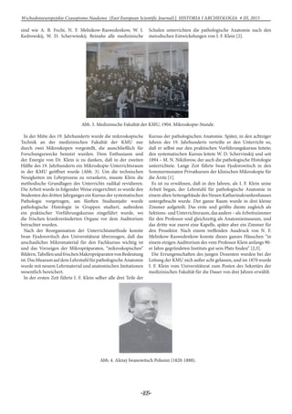 -105-
Wschodnioeuropejskie Czasopismo Naukowe (East European Scientific Journal) | HISTORIA I ARCHEOLOGIA # IІІ, 2015
sind wie A. B. Focht, N. F. Melnikow-Raswedenkow, W. I.
Kedrowskij, W. D. Scherwinskij. Beinahe alle medizinische
Schulen unterrichten die pathologische Anatomie nach den
metodischen Entwickelungen von I. F. Klein [2].
Abb. 3. Medizinische Fakultät der KMU, 1904. Mikroskopie-Stunde.
In der Mitte des 19. Jahrhunderts wurde die mikroskopische
Technik an der medizinischen Fakultät der KMU nur
durch zwei Mikroskopen vorgestellt, die ausschließlich für
Forschungszwecke benutzt wurden. Dem Enthusiasm und
der Energie von Dr. Klein is zu danken, daß in der zweiten
Hälfte des 19. Jahrhunderts ein Mikroskopie-Unterrichtsraum
in der KMU geöffnet wurde (Abb. 3). Um die technischen
Neuigkeiten im Lehrprozess zu verankern, musste Klein die
methodische Grundlagen des Unterrichts radikal revidieren.
Die Arbeit wurde in folgender Weise eingerichtet: es wurde den
Studenten des dritten Jahrganges ein Kursus der systematischen
Pathologie vorgetragen, am fünften Studiumjahr wurde
pathologische Histologie in Gruppen studiert, außerdem
ein praktischer Vorführungskursus eingeführt wurde, wo
die frischen krankveränderten Organe vor dem Auditorium
betrachtet wurden.
Nach der Reorganisation der Unterrichtsmethode konnte
Iwan Fjodorovitsch den Universitätsrat überzeugen, daß das
anschauliches Mikromaterial für den Fachkursus wichtig ist
und das Vorzeigen der Mikropräparaten, “mikroskopischen”
Bildern,TabellenundfrischenMakropräparatenvonBedeutung
ist.DasMuseumaufdemLehrstuhlfürpathologischeAnatomie
wurde mit neuem Lehrmaterial und anatomischen Imitationen
wesentlich bereichert.
In der ersten Zeit führte I. F. Klein selber alle drei Teile der
Kursus der pathologischen Anatomie. Später, in den achtziger
Jahren des 19. Jahrhunderts verteilte er den Unterricht so,
daß er selbst nur den praktischen Vorführungskursus leitete;
den systematischen Kursus leitete W. D. Schervinskij und seit
1894 – M. N. Nikiforow, der auch die pathologische Histologie
unterrichtete. Lange Zeit führte Iwan Fjodorowitsch in den
Sommermonaten Privatkursen der klinischen Mikroskopie für
die Ärzte [1].
Es ist zu erwähnen, daß in den Jahren, als I. F. Klein seine
Arbeit began, der Lehrstuhl für pathologische Anatomie in
einem alten Seitengebäude des Neuen Katharinakrankenhauses
untergebracht wurde. Der ganze Raum wurde in drei kleine
Zimmer aufgeteilt. Das erste und größte diente zugleich als
Sektions-undUnterrichtsraum,dasandere–alsArbeitszimmer
für den Professor und gleichzeitig als Anatomiemuseum, und
das dritte war zuerst eine Kapelle, später aber ein Zimmer für
den Prosektor. Nach einem treffenden Ausdruck von N. F.
Melnikow-Raswedenkow konnte dieses ganzes Häuschen “in
einem eizigen Auditorium des vom Professor Klein anfangs 90-
er Jahre gegründeten Instituts gut sein Platz finden” [2,3].
Die Errungenschaften des jungen Dozenten wurden bei der
Leitung der KMU nich außer acht gelassen, und im 1870 wurde
I. F. Klein vom Universitätsrat zum Posten des Sekretärs der
medizinischen Fakultät für die Dauer von drei Jahren erwählt.
Abb. 4. Alexej Iwanowitsch Polunin (1820-1888).
 