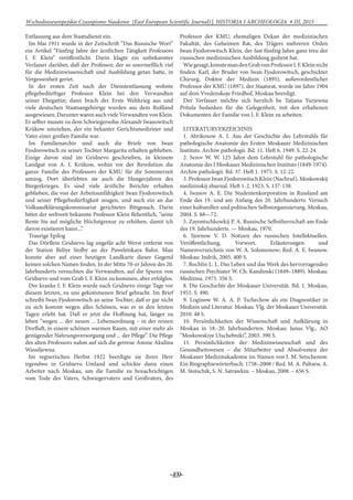 -109-
Wschodnioeuropejskie Czasopismo Naukowe (East European Scientific Journal) | HISTORIA I ARCHEOLOGIA # IІІ, 2015
Entlassung aus dem Staatsdienst ein.
Im Mai 1911 wurde in der Zeitschrift “Das Russische Wort”
ein Artikel “Fünfzig Jahre der ärztlichen Tätigkeit Professors
I. F. Klein” veröffentlicht. Darin klagte ein unbekannter
Verfasser darüber, daß der Professor, der so unermeßlich viel
für die Medizinwissenschaft und Ausbildung getan hatte, in
Vergessenheit geriet.
In der ersten Zeit nach der Dienstentlassung wohnte
pflegebedürftiger Professor Klein bei den Verwandten
seiner Ehegattin; dann brach der Erste Weltkrieg aus und
viele deutschen Staatsangehörige wurden aus dem Rußland
ausgewiesen. Darunter waren auch viele Verwandten von Klein.
Er selber musste zu dem Schwiegersohn Alexandr Iwanowitsch
Krükow umziehen, der ein bekanter Gerichtsmediziner und
Vater einer großen Familie war.
Im Familienarchiv sind auch die Briefe von Iwan
Fjodorowitsch zu seiner Tochter Margarita erhalten geblieben.
Einige davon sind im Gridnevo geschrieben, in kleinem
Landgut von A. I. Krükow, wohin vor der Revolution die
ganze Familie des Professors der KMU für die Sommerzeit
umzog. Dort überlebten sie auch die Hungerjahren des
Bürgerkrieges. Es sind viele ärztliche Berichte erhalten
geblieben, die von der Arbeitsunfähigkeit Iwan Fjodorowitsch
und seiner Pflegebedürftigkeit zeugen, und auch ein an das
Volksaufklärungskommisariat gerichtetes Bittgesuch. Darin
bittet der weltweit bekannte Professor Klein flehentlich, “seine
Rente bis auf mögliche Höchstgrenze zu erhöhen, damit ich
davon existieren kann...”.
Traurige Epilog
Das Dörflein Gridnevo lag ungefär acht Werst entfernt von
der Station Beliye Stolby an der Paweletskaya Bahn. Man
konnte aber auf einer heutigen Landkarte dieser Gegend
keinen solchen Namen finden. In der Mitte 70-er Jahren des 20.
Jahrhunderts versuchten die Verwandten, auf die Spuren von
Gridnevo und vom Grab I. F. Klein zu kommen, aber erfolglos.
Der kranke I. F. Klein wurde nach Gridnevo einige Tage vor
diesem letzten, zu uns gekommenen Brief gebracht. Im Brief
schreibt Iwan Fjodorowitsch an seine Tochter, daß er gar nicht
zu sich kommt wegen alles Schönen, was er in den letzten
Tagen erlebt hat. Daß er jetzt die Hoffnung hat, länger zu
leben “wegen ... der neuen ... Lebensordnung – in der reinen
Dorfluft, in einem schönen warmen Raum, mit einer mehr als
genügender Nahrungsversorgung und ... der Pflege”. Die Pflege
des alten Professors nahm auf sich die getreue Amme Akulina
Wassiljewna.
Im regnerischen Herbst 1922 beerdigte sie ihren Herr
irgendwo in Gridnevo Umland und schickte dann einen
Arbeiter nach Moskau, um die Familie zu benachrichtigen
vom Tode des Vaters, Schwiegervaters und Großvaters, des
Professor der KMU, ehemaligen Dekan der medizinischen
Fakultät, des Geheimen Rat, des Trägers mehreren Orden
Iwan Fjodorowitsch Klein, der fast fünfzig Jahre ganz treu der
russischen medizinischen Ausbildung gedient hat.
Wiegesagt,konntemandenGrabvonProfessorI.F.Kleinnicht
finden. Karl, der Bruder von Iwan Fjodorowitsch, geschickter
Chirurg, Doktor der Medizin (1895), außerordentlicher
Professor der KMU (1897), der Staatsrat, wurde im Jahre 1904
auf dem Vvedenskoje Friedhof, Moskau beerdigt.
Der Verfasser möchte sich herzlich be Tatjana Yurjewna
Pritula bedanken für die Gelegenheit, mit den erhaltenen
Dokumenten der Familie von I. F. Klein zu arbeiten.
LITERATURVERZEICHNIS
1. Abrikosow A. I. Aus der Geschichte des Lehrstuhls für
pathologische Anatomie des Ersten Moskauer Medizinischen
Instituts. Archiw pathologii. Bd. 11. Heft 6. 1949. S. 22-24.
2. Serov W. W. 125 Jahre dem Lehrstuhl für pathologische
Anatomie des I Moskauer Medizinischen Instituts (1849-1974).
Archiw pathologii. Bd. 37. Heft 1. 1975. S. 12-22.
3. Professor Iwan Fjodorowitsch Klein (Nachruf). Moskowskij
medizinskij zhurnal. Heft 1-2. 1923. S. 137-138.
4. Iwanov A. E. Die Studentenkorporation in Russland am
Ende des 19. und am Anfang des 20. Jahrhunderts: Versuch
einer kulturellen und politischen Selbstorganisierung. Moskau,
2004. S. 68—72.
5. Zayontschkowkij P. A. Russische Selbstherrschaft am Ende
des 19. Jahrhunderts. — Moskau, 1970.
6. Sjornow V. D. Notizen des russischen Intellektuellen.
Veröffentlichung, Vorwort, Erläuterungen und
Namenverzeichnis von W. A. Solomonow; Red. A. E. Iwanow.
Moskau: Indrik, 2005. 400 S.
7. Rochlin L. L. Das Leben und das Werk des hervorragenden
russischen Psychiater W. Ch. Kandinski (1849–1889). Moskau:
Medizina. 1975. 356 S.
8. Die Geschichte der Moskauer Universität. Bd. 1. Moskau,
1955. S. 490.
9. Loginow W. A. A. P. Tschechow als ein Diagnostiker in
Medizin und Literatur. Moskau: Vlg. der Moskauer Universität.
2010. 48 S.
10. Persönlichkeiten der Wissenschaft und Aufklärung in
Moskau in 18.-20. Jahrhunderten. Moskau: Janus Vlg., AO
“Moskowskiye Utschebniki”, 2003. 390 S.
11. Persönlichkeiten der Medizinwissenschaft und des
Gesundheitswesen – die Mitarbeiter und Absolventen der
Moskauer Medizinakademie im Namen von I. M. Setschenow.
Ein Biographiewörterbuch. 1758–2008 / Red. M. A. Paltsew, A.
M. Stotschik, S. N. Satrawkin. – Moskau, 2008. – 656 S.
 