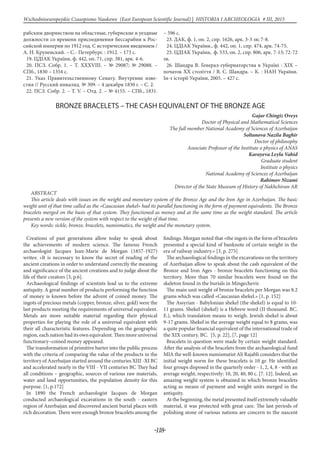 -118-
Wschodnioeuropejskie Czasopismo Naukowe (East European Scientific Journal) | HISTORIA I ARCHEOLOGIA # IІІ, 2015
рабским дворянством на областные, губернские и уездные
должности со времени присоединения Бессарабии к Рос-
сийской империи по 1912 год. С историческим введением /
А. Н. Крупенский. – С.- Петербург. : 1912. – 173 с.
19. ЦДІАК України, ф. 442, оп. 71, спр. 381, арк. 4-6.
20. ПСЗ. Собр. 1. – Т. ХХХVІІІ. – № 29087; № 29088. –
СПб., 1830 – 1354 с.
21. Указ Правительственному Сенату. Внутрение изве-
стия // Русский инвалид. № 309. – 4 декабря 1830 г. – С. 2.
22. ПСЗ. Собр. 2. – Т. V. – Отд. 2. – № 4155. – СПб., 1831.
– 596 с.
23. ДАК, ф. 1, оп. 2, спр. 1626, арк. 3-3 зв; 7-8.
24. ЦДІАК України., ф. 442, оп. 1, спр. 474, арк. 74-75.
25. ЦДІАК України, ф. 533, оп. 2, спр. 806, арк. 7-13; 72-72
зв.
26. Шандра В. Генерал-губернаторства в Україні : ХІХ –
початок ХХ століття / В. С. Шандра. – К. : НАН України.
Ін-т історії України, 2005. – 427 с.
BRONZE BRACELETS – THE CASH EQUIVALENT OF THE BRONZE AGE
Gajar Chingiz Oveys
Doctor of Physical and Mathematical Sciences
The full member National Academy of Sciences of Azerbaijan
Soltanova Nazila Baghir
Doctor of philosophy
Associate Professor of the Institute o physics of ANAS
Karayeva Leyla Vahid
Graduate student
Institute o physics
National Academy of Sciences of Azerbaijan
Rahimov Nizami
Director of the State Museum of History of Nakhchivan AR
ABSTRACT
This article deals with issues on the weight and monetary system of the Bronze Age and the Iron Age in Azerbaijan. The basic
weight unit of that time called as the «Caucasian shekel» had its parallel functioning in the form of payment equivalents. The Bronze
bracelets merged on the basis of that system. They functioned as money and at the same time as the weight standard. The article
presents a new version of the system with respect to the weight of that time.
Key words: sickle, bronze, bracelets, numismatics, the weight and the monetary system.
Creations of past generations allow today to speak about
the achievements of modern science. The famous French
archaeologist Jacques Jean-Marie de Morgan (1857-1927)
writes: «It is necessary to know the secret of reading of the
ancient creations in order to understand correctly the meaning
and significance of the ancient creations and to judge about the
life of their creators [3, p.6].
Archaeological findings of scientists lead us to the extreme
antiquity. A great number of products performing the function
of money is known before the advent of coined money. The
ingots of precious metals (copper, bronze, silver, gold) were the
last products meeting the requirements of universal equivalent.
Metals are more suitable material regarding their physical
properties for playing the role of a universal equivalent with
their all characteristic features. Depending on the geographic
region, each nation had its own equivalent. Then more universal
functionary–coined money appeared.
The transformation of primitive barter into the public process
with the criteria of comparing the value of the products in the
territory of Azerbaijan started around the centuries XIII -XI BC
and accelerated nearly in the VIII - VII centuries BC They had
all conditions – geographic, sources of various raw materials,
water and land opportunities, the population density for this
purpose. [1, p.172]
In 1890 the French archaeologist Jacques de Morgan
conducted archaeological excavations in the south - eastern
region of Azerbaijan and discovered ancient burial places with
rich decoration. There were enough bronze bracelets among the
findings. Morgan noted that «the ingots in the form of bracelets
presented a special kind of banknote of certain weight in the
era of railway industry.» [3, p. 275]
The archaeological findings in the excavations on the territory
of Azerbaijan allow to speak about the cash equivalent of the
Bronze and Iron Ages - bronze bracelets functioning on this
territory. More than 70 similar bracelets were found on the
skeleton found in the burials in Mingechevir.
The main unit weight of bronze bracelets per Morgan was 8.2
grams which was called «Caucasian shekel.» [1, p. 152]
The Assyrian - Babylonian shekel (the shekel) is equal to 10-
11 grams. Shekel (shekel) is a Hebrew word (II thousand. BC.
E.), which translation means to weigh. Jewish shekel is about
9-17 grams. Shekel in the average weight equal to 8 grams, was
a quite popular financial equivalent of the international trade of
the XIX century. BC. [5, p. 22], [7, page 12]
Bracelets in question were made by certain weight standard.
After the analysis of the bracelets from the archaeological fund
MIA the well-known numismatist Ali Rajabli considers that the
initial weight norm for these bracelets is 10 gr. He identified
four groups disposed in the quarterly order - 1, 2, 4, 8 - with an
average weight, respectively: 10, 20, 40, 80 c. [7. 12]. Indeed, an
amazing weight system is obtained in which bronze bracelets
acting as means of payment and weight units merged in the
antiquity.
At the beginning, the metal presented itself extremely valuable
material, it was protected with great care. The last periods of
polishing stone of various nations are concern to the nascent
 