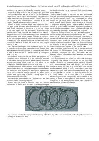 -119-
Wschodnioeuropejskie Czasopismo Naukowe (East European Scientific Journal) | HISTORIA I ARCHEOLOGIA # IІІ, 2015
metallurgy. Use of copper is followed by obtaining bronze.
Bronze is an alloy of copper and tin. The ancient world was
rich in copper and tin was not so much. The alloy has more
hardness than the red copper-soft, lightweight metal. However,
copper can receive the hardness not only through alloy with
tin. Increase of small doses of arsenic, antimony or zinc also
changes the molecular composition of copper.
Already in ancient times the people tried to produce alloys.
An alloy giving necessary qualities to copper for weapons,
tools should contain tin in the ratio of 10 to 100. The change
of the given ration gives the brittle alloy. Because primitive
metallurgists of these times did not possess modern scientific
methods and could act only groping, the consecutive samples
with tin content in the bronze tools and things are very different.
While calculating the density of the bronze bracelets studied
by us we were faced with these inaccuracies. Nevertheless, the
desired tin content in the alloy for the ancient times ranged
from 10 to 18%.
Even the first metallurgists found deposits of copper and tin
in the virgin form; they seem to be in the form of oxidized ores
and it was enough to melt them on the restorative charcoal fire
in order to extract the metal. Tin was extracted by washing the
sand. [2, p. 10]
The question arises whether the bronze was prepared by
combining certain proportion of its two constituent elements
in metal form, or ores were mixed before smelting? The latter
assumption is more suited to the real facts, which can be
explained by the difference of tin content in the alloy.
Thanks to intensive improvement of bronze technology and
specialization of ancient Azerbaijan tribal and communities in
ore mining and metal working, the development of productive
forces was accelerated, foreign relations and trade barter
borders were significantly expanded. Trading began which
required universal equivalent.
There was their own copper in the Caucasus which was also
exported and tin was mainly imported.
Bronze bracelets, rings of different sizes and weights
encountered in burials at the end of the II- at the beginning of
the I millennium BC can be considered the first metal money
in Azerbaijan.
Besides these bracelets in question, no other items made
referring to some weight standard or weight system are known
yet. Therefore, we can’t classify a given weight rate to any weight
system. But the weight norm of the bronze bracelets is 8-11
oz., it is nearly identical to the youngest unit of the Assyrian
- Babylonian weighing system - shekels (shekel), which was
applied in the territory of Azerbaijan without the influence of
the developing commodity - money relations and trade ties
with the highly developed civilizations of the Near East
Numerous findings of gold and silver articles belonging to
the late Bronze Age and the beginning of Iron Age (XII - IX
centuries BC) found during archaeological excavations in
the territory of Azerbaijan allow to state that gold and silver
were well known in ancient Azerbaijan as noble metals. It
shall be noted that the share of shekel was considered mainly
for payments in precious metals, gold and silver which were
international means of payment of that time. [6, p. 46]
Our weighing of bronze bracelets kept in the State Museum
of History of Nakhchivanand found during excavations
Kizilburun, Garabaghlar and Julfa (Nakhchivan AR) and
bracelets found in Tovuz showed nearly above the marked unit
– 8 -10 grams.
Such question arises: why weight unit is exactly 8 - 10 grams?
Exploring these bronze bracelets we had an interesting
version concerning the weighing system (weighing units) by
which similar bracelets were made (merged). The main unit
weight of bronze bracelets, 8.2 g is the «Caucasian shekel,»
known as a weight unit of its time, it coincides with the density
of bronze in digital form. The density of tin bronze is ρ = 8,6
- 9,3 g / cm3 (90% Cu, 10% Su) and of phosphor bronze is ρ =
8,7 - 8,9 g / cm3 (92.5% Cu, 7% Su, 0.5% P). In all likelihood,
the metallurgists of that time possessed the information on the
density of bronze in some primitive form and the principal
weight unit of the trading system of that time - shekel was
determined on the basis of this value.
Fig 1. Bronze bracelets belonging to the beginning of the Iron Age. They were found in the archaeological excavations in
Garabaghlar (Nakhchivan AR).
 